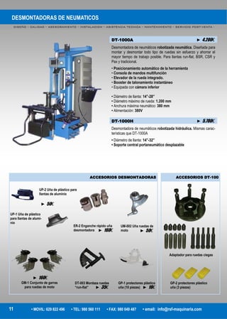 DESMONTADORAS DE NEUMATICOS
DISEÑO – CALIDAD – ASESORAMIENTO – INSTALACION – ASISTENCIA TECNICA – MANTENIMIENTO – SERVICIO POST-VENTA -
11 • MOVIL: 629 822 496 • TEL: 980 560 111 • FAX: 980 049 487 • email: info@rsf-maquinaria.com
DT-1000A ► 4.200€
Desmontadora de neumáticos robotizada neumática. Diseñada para
montar y desmontar todo tipo de ruedas sin esfuerzo y ahorrar el
mayor tiempo de trabajo posible. Para llantas run-flat, BSR, CSR y
Pax y tradicional.
• Posicionamiento automático de la herramienta
• Consola de mandos multifunción
• Elevador de la rueda integrado.
• Booster de talonamiento instantáneo
• Equipada con cámara inferior
• Diámetro de llanta: 14”-28”
• Diámetro máximo de rueda: 1.200 mm
• Anchura máxima neumático: 380 mm
• Alimentación: 380V
DT-1000H ► 5.780€
Desmontadora de neumáticos robotizada hidráulica. Mismas carac-
terísticas que DT-1000A
• Diámetro de llanta: 14”-32”
• Soporte central portaneumático desplazable
ER-2 Enganche rápido uña
desmontadora
UM-002 Uña ruedas de
moto
GP-1 protectores plástico
uña (10 piezas)
DT-003 Mordaza ruedas
“run-flat”
GM-1 Conjunto de garras
para ruedas de moto
ACCESORIOS DT-100ACCESORIOS DESMONTADORAS
UP-2 Uña de plástico para
llantas de aluminio
UP-1 Uña de plástico
para llantas de alumi-
nio
Adaptador para ruedas ciegas
GP-2 protectores plástico
uña (3 piezas)
► 50€
► 160€ ► 50€
► 16€► 35€
► 160€
 