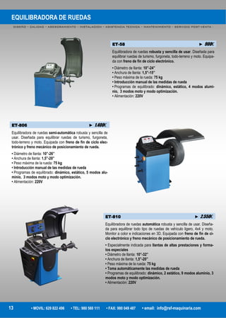 EQUILIBRADORA DE RUEDAS
DISEÑO – CALIDAD – ASESORAMIENTO – INSTALACION – ASISTENCIA TECNICA – MANTENIMIENTO – SERVICIO POST-VENTA -
13 • MOVIL: 629 822 496 • TEL: 980 560 111 • FAX: 980 049 487 • email: info@rsf-maquinaria.com
ET-58 ► 900€
Equilibradora de ruedas robusta y sencilla de usar. Diseñada para
equilibrar ruedas de turismo, furgoneta, todo-terreno y moto. Equipa-
da con freno de fin de ciclo electrónico.
• Diámetro de llanta: 10”-24”
• Anchura de llanta: 1,5”-15”
• Peso máxima de la rueda: 75 kg
• Introducción manual de las medidas de rueda
• Programas de equilibrado: dinámico, estático, 4 modos alumi-
nio, 3 modos moto y modo optimización.
• Alimentación: 220V
ET-806 ► 1.400€
Equilibradora de ruedas semi-automática robusta y sencilla de
usar. Diseñada para equilibrar ruedas de turismo, furgoneta,
todo-terreno y moto. Equipada con freno de fin de ciclo elec-
trónico y freno mecánico de posicionamiento de rueda.
• Diámetro de llanta: 10”-26”
• Anchura de llanta: 1,5”-20”
• Peso máxima de la rueda: 75 kg
• Introducción manual de las medidas de rueda
• Programas de equilibrado: dinámico, estático, 5 modos alu-
minio, 3 modos moto y modo optimización.
• Alimentación: 220V
ET-810 ► 2.550€
Equilibradora de ruedas automática robusta y sencilla de usar. Diseña-
da para equilibrar todo tipo de ruedas de vehículo ligero, 4x4 y moto.
Monitor a color e indicaciones en 3D. Equipada con freno de fin de ci-
clo electrónico y freno mecánico de posicionamiento de rueda.
• Especialmente indicada para llantas de altas prestaciones y forma-
tos especiales
• Diámetro de llanta: 10”-32”
• Anchura de llanta: 1,5”-20”
• Peso máxima de la rueda: 75 kg
• Toma automáticamente las medidas de rueda
• Programas de equilibrado: dinámico, 2 estático, 9 modos aluminio, 3
modos moto y modo optimización.
• Alimentación: 220V
 