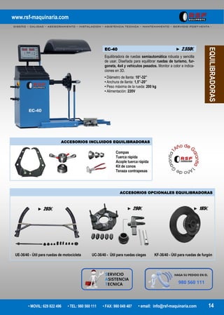www.rsf-maquinaria.com
DISEÑO – CALIDAD – ASESORAMIENTO – INSTALACION – ASISTENCIA TECNICA – MANTENIMIENTO – SERVICIO POST-VENTA -
• MOVIL: 629 822 496 • TEL: 980 560 111 • FAX: 980 049 487 • email: info@rsf-maquinaria.com 14
EQUILIBRADORAS
EC-40 ► 2.550€
Equilibradora de ruedas semiautomática robusta y sencilla
de usar. Diseñada para equilibrar ruedas de turismo, fur-
goneta, 4x4 y vehículos pesados. Monitor a color e indica-
ciones en 3D.
• Diámetro de llanta: 10”-32”
• Anchura de llanta: 1,5”-20”
• Peso máxima de la rueda: 200 kg
• Alimentación: 220V
ACCESORIOS INCLUIDOS EQUILIBRADORAS
Compas
Tuerca rápida
Acople tuerca rápida
Kit de conos
Tenaza contrapesas
ACCESORIOS OPCIONALES EQUILIBRADORAS
UE-36/40 - Útil para ruedas de motocicleta UC-36/40 - Útil para ruedas ciegas KF-36/40 - Útil para ruedas de furgón
► 265€ ► 290€ ► 185€
 