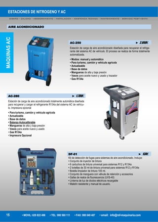 ESTACIONES DE NITROGENO Y AC
DISEÑO – CALIDAD – ASESORAMIENTO – INSTALACION – ASISTENCIA TECNICA – MANTENIMIENTO – SERVICIO POST-VENTA -
15 • MOVIL: 629 822 496 • TEL: 980 560 111 • FAX: 980 049 487 • email: info@rsf-maquinaria.com
AIRE ACONDICIONADO
AC-250 ► 2.000€
Estación de carga de aire acondicionado diseñada para recuperar el refrige-
rante del sistema AC de vehículo. El proceso se realiza de forma totalmente
automatizada.
• Modos: manual y automático
• Para turismo, camión y vehículo agrícola
• Actualizable
• Base de datos
• Mangueras de alta y baja presión
• Vasos para aceite nuevo y usado y trazador
• Gas R134a
AC-280 ► 1.700€
Estación de carga de aire acondicionado totalmente automática diseñada
para recuperar y cargar el refrigerante R134a del sistema AC de vehícu-
lo. Impresora opcional
• Para turismo, camión y vehículo agrícola
• Actualizable
• Base de datos
• Balanza Autocalibrable
• Mangueras de alta y baja presión
• Vasos para aceite nuevo y usado
• Gas R134a
• Impresora Opcional
DF-01 ► 130€
Kit de detección de fugas para sistemas de aire acondicionado. Incluye:
• Conjunto de inyector de tintura
• 6 cartuchos de tintura universal para sistemas R12 y R134a
• 2 botellas de 30 ml de tintura universal para sistemas R12 y R134a
• Botella limpiador de tintura 105 ml.
• Conjunto de manguera con válvula de retención y accesorios
• Gafas de realce de fluorescencia (UVS-40)
• Linterna de luz de diodos eléctricos recargable
• Maletín resistente y manual de usuario.
MAQUINASA/C
 