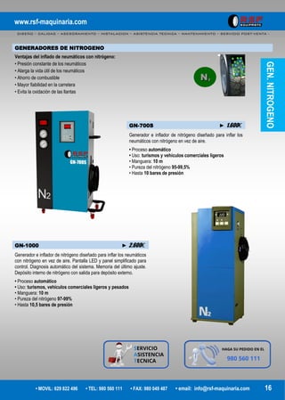 www.rsf-maquinaria.com
DISEÑO – CALIDAD – ASESORAMIENTO – INSTALACION – ASISTENCIA TECNICA – MANTENIMIENTO – SERVICIO POST-VENTA -
• MOVIL: 629 822 496 • TEL: 980 560 111 • FAX: 980 049 487 • email: info@rsf-maquinaria.com 16
GENERADORES DE NITROGENO
Ventajas del inflado de neumáticos con nitrógeno:
• Presión constante de los neumáticos
• Alarga la vida útil de los neumáticos
• Ahorro de combustible
• Mayor fiabilidad en la carretera
• Evita la oxidación de las llantas
GN-700S ► 1.600€
Generador e inflador de nitrógeno diseñado para inflar los
neumáticos con nitrógeno en vez de aire.
• Proceso automático
• Uso: turismos y vehículos comerciales ligeros
• Manguera: 10 m
• Pureza del nitrógeno 95-99,5%
• Hasta 10 bares de presión
GN-1000 ► 2.600€
Generador e inflador de nitrógeno diseñado para inflar los neumáticos
con nitrógeno en vez de aire. Pantalla LED y panel simplificado para
control. Diagnosis automático del sistema. Memoria del último ajuste.
Depósito interno de nitrógeno con salida para depósito externo.
• Proceso automático
• Uso: turismos, vehículos comerciales ligeros y pesados
• Manguera: 10 m
• Pureza del nitrógeno 97-99%
• Hasta 10,5 bares de presión
GEN.NITROGENO
 