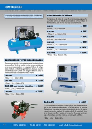 COMPRESORES
DISEÑO – CALIDAD – ASESORAMIENTO – INSTALACION – ASISTENCIA TECNICA – MANTENIMIENTO – SERVICIO POST-VENTA -
17 • MOVIL: 629 822 496 • TEL: 980 560 111 • FAX: 980 049 487 • email: info@rsf-maquinaria.com
COMPRESORES DE PISTON
Compresores de pistón de uso profesional ideales para pequeños
y grandes talleres, su robusta construcción le permite trabajar de
forma continua, con un nivel muy bajo de mantenimiento.
CA-50 ► 285€
• 10 bar – 2 cv – Calderín 50L
CA-100 ► 380€
• 10 bar – 3 cv – Calderín 100L
CA-200 ► 525€
• 10 bar – 3 cv – Calderín 200L
CA-300 ► 850€
• 10 bar – 5,5 cv – Calderín 270L
CA-500 ► 1.475€
• 10 bar – 7,5 cv – Calderín 500L
CA-500T ► 2.100€
• 14 bar – 10 cv – Calderín 500L
COMPRESORES PISTON INSONORIZADOS
Compresores de pistón insonorizados de uso profesional idea-
les para talleres donde se precise un nivel sonoro muy bajo y el
conjunto compresor-calderín en una pieza. Sistema de refrige-
ración mediante ventilador de gran diámetro. Cabezal de pistón
con cilindro de hierro fundido para alargar la duración, panel de
control centralizado, accesibilidad total al interior.
CAI-200 ► 1.400€
•10 bar – 3 cv – Calderín 200L
CAI-300 ► 1.850€
•10 bar – 7,5 cv – Calderín 270L
CAIS-300 (con secador frigorífico) ► 2.500€
•10 bar – 7,5 cv – Calderín 270L
CAI-500 ► 2.200€
•10 bar – 7,5 cv – Calderín 500L
CA-24AGRI ► 1.050€
El CA-24AGRI es un compresor profesional con dos pistones acciona-
dos por una correa del motor de calor HONDA 4 tiempos de gasolina.
Equipado con interruptor de presión con protección térmica de rearme
manual, manómetro, regulador de presión, válvula de seguridad, válvu-
la de drenaje, manillar y ruedas de transporte. El cabezal funciona a
baja velocidad que garantiza una larga duración y alta fiabilidad.
•10 bar – 5,5 cv – Calderín 24L
Los compresores se suministran con tacos silentblocks
 