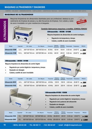 MAQUINAS ULTRASONIDOS Y DIAGNOSIS
DISEÑO – CALIDAD – ASESORAMIENTO – INSTALACION – ASISTENCIA TECNICA – MANTENIMIENTO – SERVICIO POST-VENTA -
19 • MOVIL: 629 822 496 • TEL: 980 560 111 • FAX: 980 049 487 • email: info@rsf-maquinaria.com
MAQUINAS DE ULTRASONIDOS
Maquinas limpiadoras de ultrasonidos diseñadas para uso profesional, destaca su pro-
cedimiento de limpieza de piezas y su alta frecuencia de limpieza. Con cubeta y cesta
de acero inoxidable con gran resistencia al desgaste.
También fabricamos maquinas a medida. CONSULTENOS!
ULTRASONIDOS
Ultrasonido - 003M / 010M
Maquina limpiadora de ultrasonidos de control analógico.
 Regulación de temperatura y tiempo
 Cubeta y cestillo de acero inoxidable
Modelo Capacidad Dim. cubeta Frecuencia
Potencia
Ultrasonido
Potencia
Calentador
Temporizador TemperaturaDim. Máquina PRECIO
Ultrasonido 030M 3.2 L 240*135*100 mm 40 KHz 120 W 100 W 0-30 min 20-80 ºC265*165*230 mm ►200€
Ultrasonido 010M 10.0 L 300*240*150 mm 40 KHz 240 W 200 W 0-30 min 20-80 ºC325*265*280 mm ►420€
Ultrasonido - 003D / 010D
Maquina limpiadora de ultrasonidos de control digital
 Regulación por control digital de temperatura y tiempo
 Equipada con desagüe
 Cubeta y cestillo de acero inoxidable
Modelo Capacidad Dim. cubeta Frecuencia
Potencia
Ultrasonido
Potencia
Calentador
Temporizador TemperaturaDim. Máquina PRECIO
Ultrasonido 003D 3.2 L 240*135*100 mm 40 KHz 120 W 100 W 0-30 min 20-80 ºC265*165*230 mm ►200€
Ultrasonido 010D 10 L 300*240*150 mm 40 KHz 240 W 200 W 0-30 min 20-80 ºC325*265*280 mm ►420€
Modelo Capacidad Dim. cubeta Frecuencia
Potencia
Ultrasonido
Potencia
Calentador
Temporizador TemperaturaDim. Máquina PRECIO
Ultrasonido 010S 10 L 300*240*150 mm 40 KHz 80-200 W 200 W 0-30 min 20-80 ºC325*265*280 mm ►515€
Ultrasonido 030S 30 L 500*300*200 mm 40 KHz 200-500 W 500 W 0-30 min 20-80 ºC520*310*335 mm ►1.300€
Ultrasonido-010S / 030S
Maquina limpiadora de ultrasonidos de control digital
 Regulación por control digital de temperatura y tiempo
 Regulación de la potencia del ultrasonido
 Equipada con desagüe
 Cubeta y cestillo de acero inoxidable
 