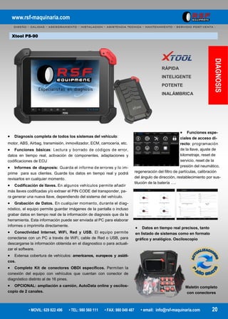 www.rsf-maquinaria.com
DISEÑO – CALIDAD – ASESORAMIENTO – INSTALACION – ASISTENCIA TECNICA – MANTENIMIENTO – SERVICIO POST-VENTA -
• MOVIL: 629 822 496 • TEL: 980 560 111 • FAX: 980 049 487 • email: info@rsf-maquinaria.com 20
Xtool PS-90
DIAGNOSIS
RÁPIDA
INTELIGENTE
POTENTE
INALÁMBRICA
 Datos en tiempo real precisos, tanto
en listado de sistemas como en formato
gráfico y analógico. Osciloscopio
 Funciones espe-
ciales de acceso di-
recto: programación
de la llave, ajuste de
kilometraje, reset de
servicio, reset de la
presión del neumático,
regeneración del filtro de partículas, calibración
del ángulo de dirección, restablecimiento por sus-
titución de la batería ….
Maletín completo
con conectores
 Diagnosis completa de todos los sistemas del vehículo:
motor, ABS, Airbag, transmisión, inmovilizador, ECM, carrocería, etc.
 Funciones básicas: Lectura y borrado de códigos de error,
datos en tiempo real, activación de componentes, adaptaciones y
codificaciones de ECU
 Informes de diagnosis: Guarda el informe de errores y lo im-
prime para sus clientes. Guarde los datos en tiempo real y podrá
revisarlos en cualquier momento.
 Codificación de llaves. En algunos vehículos permite añadir
más llaves codificadas y/o extraer el PIN CODE del transponder, pa-
ra generar una nueva llave, dependiendo del sistema del vehículo.
 Grabación de Datos. En cualquier momento, durante el diag-
nóstico, el equipo permite guardar imágenes de la pantalla o incluso
grabar datos en tiempo real de la información de diagnosis que da la
herramienta. Esta información puede ser enviada al PC para elaborar
informes o imprimirla directamente.
 Conectividad Internet, WiFi, Red y USB. El equipo permite
conectarse con un PC a través de WiFi, cable de Red o USB, para
descargarse la información obtenida en el diagnostico o para actuali-
zar el software.
 Extensa cobertura de vehículos: americanos, europeos y asiáti-
cos.
 Completo Kit de conectores OBDI específicos. Permiten la
conexión del equipo con vehículos que cuentan con conector de
diagnóstico distinto al de 16 pines.
 OPCIONAL: ampliación a camión, AutoData online y oscilos-
copio de 2 canales.
 