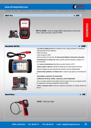 www.rsf-maquinaria.com
DISEÑO – CALIDAD – ASESORAMIENTO – INSTALACION – ASISTENCIA TECNICA – MANTENIMIENTO – SERVICIO POST-VENTA -
• MOVIL: 629 822 496 • TEL: 980 560 111 • FAX: 980 049 487 • email: info@rsf-maquinaria.com 22
DIAGNOSIS
MaxiVideo ► 126€
MV208 – Videoscopio digital
MOT Pro ► 657€
MOT Pro EU908 – Lector de códigos OBDII, reposicionador de freno elec-
trónico, reset de servicios y lector de TPMS
MaxiDAS DS708 ► 1.300€
- Lee y Borra códigos de error de unidades de motor, airbag, transmisión, climatización...
- Reposicionador de freno eletrônico,
- Reset de servicios
- Lector de algunos TPMS
- Extensa cobertura de vehículos, 47 marcas entre Asiáticos, Americanos y Europeos
- Parametrización en tiempo real: listado, graficas, graficas enlazadas y analógico. fun-
ción osciloscópio
- Las nuevas actualizaciones disponibles se pueden obtener vía Wi-fi
- Captura, graba e imprime la pantalla de trabajo para una fácil solución de errores
- Memoria inteligente de gran capacidad que almacena vehículos diagnosticados
- Imprime datos grabados o en tiempo real en cualquier lugar gracias a la tecnología WI-
FI
- Aprendizajes y reparación de componentes
- Codificación de llaves, mandos, inyectores y otros componentes
- Usa un novedoso sistema de tecnología Autel de conector único que no necesita conecto-
res, adaptadores o llaves para diagnosticar sistemas OBDll
- Graba y reproduce datos en vivo de problemas encontrados en cualquier sistema del
vehículo
 