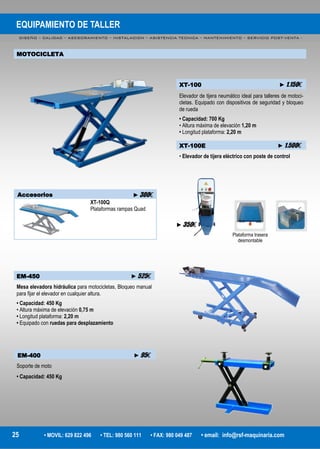 EQUIPAMIENTO DE TALLER
DISEÑO – CALIDAD – ASESORAMIENTO – INSTALACION – ASISTENCIA TECNICA – MANTENIMIENTO – SERVICIO POST-VENTA -
25 • MOVIL: 629 822 496 • TEL: 980 560 111 • FAX: 980 049 487 • email: info@rsf-maquinaria.com
MOTOCICLETA
EM-450 ►525€
Mesa elevadora hidráulica para motocicletas, Bloqueo manual
para fijar el elevador en cualquier altura.
• Capacidad: 450 Kg
• Altura máxima de elevación 0,75 m
• Longitud plataforma: 2,20 m
• Equipado con ruedas para desplazamiento
XT-100 ►1.150€
Elevador de tijera neumático ideal para talleres de motoci-
cletas. Equipado con dispositivos de seguridad y bloqueo
de rueda
• Capacidad: 700 Kg
• Altura máxima de elevación 1,20 m
• Longitud plataforma: 2,20 m
XT-100E ►1.500€
• Elevador de tijera eléctrico con poste de control
Accesorios ►300€
XT-100Q
Plataformas rampas Quad
Plataforma trasera
desmontable
EM-400 ►95€
Soporte de moto
• Capacidad: 450 Kg
►350€
 
