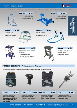 www.rsf-maquinaria.com
DISEÑO – CALIDAD – ASESORAMIENTO – INSTALACION – ASISTENCIA TECNICA – MANTENIMIENTO – SERVICIO POST-VENTA -
• MOVIL: 629 822 496 • TEL: 980 560 111 • FAX: 980 049 487 • email: info@rsf-maquinaria.com 26
MS-400 ►116€
Soporte de moto
• Capacidad: 680 Kg
MS-680 ►48€
Soporte de moto
• Capacidad: 680 Kg
MS-200 ►30€
Soporte de moto
• Capacidad: 680 Kg
MS-300 ►48€
Soporte de moto
• Capacidad: 450 Kg
PISTOLAS DE IMPACTO Profesionales de Alto Par
LLI-1/2 ►105€ LLI-1/2C ►105€ LLI-3/4 ►184€ LLI-1 ►289€
• Cuadrado de bocas: 1/2"
• Par de apriete: 900 N
• Maleta y Vasos: M9, M10,
M11, M13, M14, M17, M19,
M22, M24, M27
• Cuadrado de bocas: 1/2"
• Par de apriete: 520 N
• Tamaño y peso reducido
• Cuadrado de bocas: 3/4"
• Par de apriete: 1200 N
• Maleta y Vasos: M21 y M23
• Cuadrado de bocas: 1"
• Par de apriete: 3200 N
• Maleta y 2 vasos
EQUIPAMIENTO
TALLER• Pistolas de DOBLE CUERPO equipadas con dos martillos de impacto de alto rendimiento
MM-500 ►126€
Caballete para elevar en motos
de campo
• Capacidad: 135 Kg
• Altura de elevación 890 mm
MS-500 ►44€
Caballete para elevar en
motos de campo
• Capacidad: 150 Kg
 