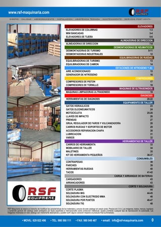 www.rsf-maquinaria.com
DISEÑO – CALIDAD – ASESORAMIENTO – INSTALACION – ASISTENCIA TECNICA – MANTENIMIENTO – SERVICIO POST-VENTA -
• MOVIL: 629 822 496 • TEL: 980 560 111 • FAX: 980 049 487 • email: info@rsf-maquinaria.com 0
ELEVADORES
ELEVADORES DE COLUMNAS 1-3
MINI BANCADAS 3-4
ELEVADORES DE TIJERA 5-6
ALINEADORAS DE DIRECCION
ALINEADORAS DE DIRECCION 7-8
DESMONTADORAS DE NEUMATICOS
DESMONTADORAS DE TURISMO 9-11
DESMONTADORAS INDUSTRIALES 12
EQUILIBRADORAS DE RUEDAS
EQUILIBRADORAS DE TURISMO 13
EQUILIBRADORAS DE CAMION 14
ESTACIONES DE NITROGENO Y AC
AIRE ACONDICIONADO 15
GENERADOR DE NITROGENO 16
COMPRESORES
COMPRESORES DE PISTON 17
COMPRESORES DE TORNILLO 18
MAQUINAS DE ULTRASONIDOS
MAQUINAS LIMPIADORAS ULTRASONIDO 19
DIAGNOSIS
HERRAMIENTAS DE DIAGNOSIS 20-22
EQUIPAMIENTO DE TALLER
GATOS HIDRAULICOS 23
GATOS OLEONEUMATICOS 24
MOTOCICLETA 25-26
LLAVES DE IMPACTO 26
PRENSAS 27
GRUA, REGULADOR DE FAROS Y VULCANIZADORA 28
CARROS RUEDAS Y SOPORTES DE MOTOR 29
ACCESORIOS REPARACION CHAPA 30
LUBRICACION 31
VARIOS 32
HERRAMIENTAS DE TALLER
CARROS DE HERRAMIENTA 33
MOBILIARIO DE TALLER 34
MALETINES 35
KIT DE HERRAMIENTA PEQUEÑOS 36-37
CONSUMIBLES
CONTRAPESAS 38
PARCHES 39
HERRAMIENTAS RUEDAS 40
TACOS 41-42
CARGA Y ARRANQUE DE BATERIAS
CARGADORES 43
ARRANCADORES 43
CORTE Y SOLDADURA
CORTE PLASMA 44
SOLDADURA MIG 44-45
SOLDADURA CON ELECTRODO MMA 46
SOLDADURA POR PUNTOS 46-47
SOLDADURA TIG 48
RSF Maquinaria se reserva el derecho de modificar las características de los materiales y precios de este catalogo sin previo aviso. Precios sin I.V.A. Las imágenes, textos, marcas, logotipos
y contenido general del catalogo están protegidos por leyes españolas e internacionales sobre protección intelectual. Queda prohibido cualquier tipo de reproducción no autorizada. Las
imágenes mostradas en este catalogo son meramente descriptivas y pueden sufrir alguna variación respecto al producto final suministrado.
 