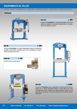 EQUIPAMIENTO DE TALLER
DISEÑO – CALIDAD – ASESORAMIENTO – INSTALACION – ASISTENCIA TECNICA – MANTENIMIENTO – SERVICIO POST-VENTA -
27 • MOVIL: 629 822 496 • TEL: 980 560 111 • FAX: 980 049 487 • email: info@rsf-maquinaria.com
PRENSAS
PS-15T ►335€
Prensa de 15 toneladas con cabezal desplazable y altura de la
plataforma ajustable, es ideal para trabajos rápidos, muy ligera.
Incluye dos placas de servicio.
PS-30 ►615€
Prensa de 30 toneladas con cabezal desplazable y altura de la plataforma
ajustable. Aproximación neumática para mayor comodidad del usuario.
Incluye dos placas de servicio.
PSA-25 ►63€
Kit de 8 mandrinos para prensa
PS-75T ►3.500€
Prensa de 75 toneladas de gran capacidad con sistema electrohidráulico,
dispone de un cabezal desplazable (bajada y subida rápida) para mayor
comodidad del usuario y plataforma de altura ajustable. Cabezal con una
protección de sobrecarga. Incluye dos placas de servicio pesado. Alimen-
tación 380V.
 