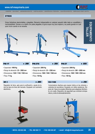 www.rsf-maquinaria.com
DISEÑO – CALIDAD – ASESORAMIENTO – INSTALACION – ASISTENCIA TECNICA – MANTENIMIENTO – SERVICIO POST-VENTA -
• MOVIL: 629 822 496 • TEL: 980 560 111 • FAX: 980 049 487 • email: info@rsf-maquinaria.com 28
PM-1T ►200€ PM-2TS ►265€ PM-2T ►555€
• Capacidad: 1000 Kg
• Rango de elevación: 25 ~ 2000 mm
• Dimensiones: 1520 / 1100 / 1500 mm
• Peso: 71 kg
• Capacidad: 2000 Kg
• Rango de elevación: 25 ~ 2300 mm
• Dimensiones: 1800 / 1040 / 1568 mm
• Peso: 104 Kg
• Capacidad: 2000 Kg
• Rango de elevación: 200 ~ 2650 mm
• Dimensiones: 1690 / 1900 / 2505 mm
• Peso: 160 Kg
EQUIPAMIENTO
TALLER
OTROS
Grúas hidráulicas desmontables y plegables. Elemento indispensable en cualquier pequeño taller dada su versatilidad y
maniobrabilidad. Gracias a su diseño con patas plegables, la grúa ocupa muy poco espacio y se puede guardar en cual-
quier rincón cuando no se necesita.
RF-1 ►395€
Regulador de faros, apto para la verificación y ajuste de to-
dos los tipos de faros del mercado. Equipado con luxómetro
electrónico.
VZ-1100 ►315€
Vulcanizadora diseñara para reparar daños en las cámaras y
cubiertas de neumáticos. Equipada con doble resistencia. Dis-
pone de 3 tipos de acoples diferentes para adaptarse fácilmen-
te a la rueda. Dispositivo de seguridad que controla la tempe-
ratura y evita el sobrecalentamiento.
 