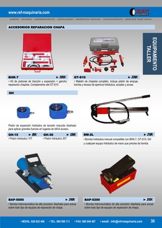 www.rsf-maquinaria.com
DISEÑO – CALIDAD – ASESORAMIENTO – INSTALACION – ASISTENCIA TECNICA – MANTENIMIENTO – SERVICIO POST-VENTA -
• MOVIL: 629 822 496 • TEL: 980 560 111 • FAX: 980 049 487 • email: info@rsf-maquinaria.com 30
EQUIPAMIENTO
TALLER
ACCESORIOS REPARACION CHAPA
BHK-7 ►265€ GT-S10 ►236€
• Kit de pistones de tracción y expansión + gancho
reparación chapista. Complemento del GT-S10
• Maletín de chapista completo, incluye pistón de empuje,
bomba y tenaza de apertura hidráulica, acoples y acces.
GH
Pistón de expansión hidráulico de tamaño reducido diseñado
para aplicar grandes fuerzas en lugares de difícil acceso.
GH-15 ►95€ GH-30 ►136€
• Pistón hidráulico 15T • Pistón hidráulico 30T
BAP-5000 ►240€ BAP-5200 ►315€
• Bomba hidroneumática de alta precisión diseñada para actuar
sobre todo tipo de equipos de reparación de chapa.
• Bomba hidroneumática de alta precisión diseñada para actuar
sobre todo tipo de equipos de reparación de chapa.
BM-2L ►210€
• Bomba hidráulica manual compatible con BHK-7, GT-S10, GH
y cualquier equipo hidráulico de mano que precise de bomba
 