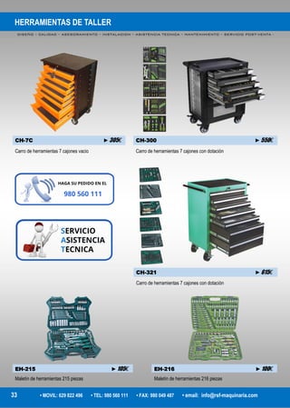 HERRAMIENTAS DE TALLER
DISEÑO – CALIDAD – ASESORAMIENTO – INSTALACION – ASISTENCIA TECNICA – MANTENIMIENTO – SERVICIO POST-VENTA -
33 • MOVIL: 629 822 496 • TEL: 980 560 111 • FAX: 980 049 487 • email: info@rsf-maquinaria.com
CH-7C ►305€ CH-300 ►550€
Carro de herramientas 7 cajones vacio Carro de herramientas 7 cajones con dotación
CH-321 ►615€
Carro de herramientas 7 cajones con dotación
EH-215 ►105€
Maletín de herramientas 215 piezas
EH-216 ►100€
Maletín de herramientas 216 piezas
 