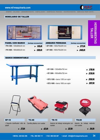 www.rsf-maquinaria.com
DISEÑO – CALIDAD – ASESORAMIENTO – INSTALACION – ASISTENCIA TECNICA – MANTENIMIENTO – SERVICIO POST-VENTA -
• MOVIL: 629 822 496 • TEL: 980 560 111 • FAX: 980 049 487 • email: info@rsf-maquinaria.com 34
HERRAMIENTAS
TALLER
MOBILIARIO DE TALLER
PANEL CON MARCO (incluye accesorios) ARMARIO PERSIANA (incluye accesorios)
• PH-1300 - 1300x800x30 mm
• PH-1800 - 1800x800x30 mm
► 115,0€
► 138,0€
• AP-1300 - 1300x750x200 mm
• AP-1800 - 1800x750x200 mm
► 277,0€
► 340,0€
BANCO DESMONTABLE
• BT-1300 - 1300x880x750 mm
• BT-1800 - 1800x880x750 mm
• BTC-1300 – banco 1300 con cajón
• BTC-1800 – banco 1800 con cajón
► 270,0€
► 320,0€
► 350,0€
► 397,0€
SP-10 TC-40 TS-15 TS-20
• Soporte dosificador rollo de
papel
► 27,0€
Camilla plástico con ruedas
► 42,0€
Asiento de trabajo rectangular con
ruedas
► 32,0€
Asiento de trabajo redondo
con ruedas
► 34,0€
 