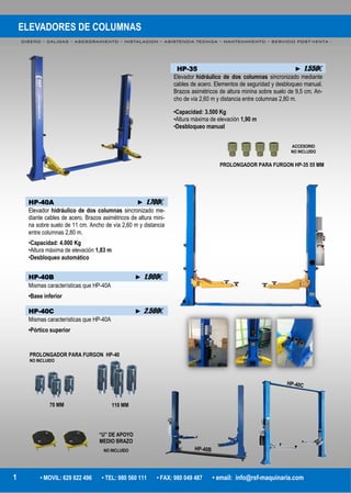 ELEVADORES DE COLUMNAS
DISEÑO – CALIDAD – ASESORAMIENTO – INSTALACION – ASISTENCIA TECNICA – MANTENIMIENTO – SERVICIO POST-VENTA -
1 • MOVIL: 629 822 496 • TEL: 980 560 111 • FAX: 980 049 487 • email: info@rsf-maquinaria.com
HP-35 ► 1.550€
Elevador hidráulico de dos columnas sincronizado mediante
cables de acero. Elementos de seguridad y desbloqueo manual.
Brazos asimétricos de altura minina sobre suelo de 9,5 cm. An-
cho de vía 2,60 m y distancia entre columnas 2,80 m.
•Capacidad: 3.500 Kg
•Altura máxima de elevación 1,90 m
•Desbloqueo manual
HP-40A ► 1.700€
Elevador hidráulico de dos columnas sincronizado me-
diante cables de acero. Brazos asimétricos de altura mini-
na sobre suelo de 11 cm. Ancho de vía 2,60 m y distancia
entre columnas 2,80 m.
•Capacidad: 4.000 Kg
•Altura máxima de elevación 1,83 m
•Desbloqueo automático
HP-40B ► 1.900€
Mismas características que HP-40A
•Base inferior
HP-40C ► 2.500€
Mismas características que HP-40A
•Pórtico superior
“U” DE APOYO
MEDIO BRAZO
NO INCLUIDO
PROLONGADOR PARA FURGON HP-35 55 MM
PROLONGADOR PARA FURGON HP-40
NO INCLUIDO
110 MM70 MM
ACCESORIO
NO INCLUIDO
 