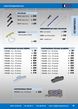 www.rsf-maquinaria.com
DISEÑO – CALIDAD – ASESORAMIENTO – INSTALACION – ASISTENCIA TECNICA – MANTENIMIENTO – SERVICIO POST-VENTA -
• MOVIL: 629 822 496 • TEL: 980 560 111 • FAX: 980 049 487 • email: info@rsf-maquinaria.com 38
VALVULAS
TR-413 - bolsa 100 ud ►13,0€
TR-414 - bolsa 100 ud ►14,0€
TR-418 - bolsa 50 ud ►8,0€
HERRAMIENTAS PARA VALVULAS
V002 – con maneral ►11,0€
V008B– con maneral plástico ►11,0€
V018 – metálica tipo T 9,0€
RSF-P041
Protector plástico de llanta
►11,0€
CONTRAPESAS COLGAR HIERRO
• PCN-005 – 5 gr – 100 uds/caja ► 7,0€
• PCN-010 – 10 gr – 100 uds/caja ► 9,0€
• PCN-015 – 15 gr – 100 uds/caja ► 11,0€
• PCN-020 – 20 gr – 100 uds/caja ► 13,0€
• PCN-025 – 25 gr – 100 uds/caja ► 16,0€
• PCN-030 – 30 gr – 100 uds/caja ► 18,0€
• PCN-035 – 35 gr – 50 uds/caja ► 12,0€
• PCN-040 – 40 gr – 50 uds/caja ► 13,0€
• PCN-045 – 45 gr – 50 uds/caja ► 15,0€
• PCN-050 – 50 gr – 50 uds/caja ► 17, 0€
CONTRAPESAS COLGAR ALUMINIO
• PCA-005 – 5 gr – 100 uds/caja ► 7,0€
• PCA-010 – 10 gr – 100 uds/caja ► 9,0€
• PCA-015 – 15 gr – 100 uds/caja ► 11,0€
• PCA-020 – 20 gr – 100 uds/caja ► 13,0€
• PCA-025 – 25 gr – 100 uds/caja ► 16,0€
• PCA-030 – 30 gr – 100 uds/caja ► 18,0€
• PCA-035 – 35 gr – 50 uds/caja ► 12,0€
• PCA-040 – 40 gr – 50 uds/caja ► 13,0€
• PCA-045 – 45 gr – 50 uds/caja ► 15,0€
• PCA-050 – 50 gr – 50 uds/caja ► 17, 0€
CONTRAPESAS PEGAR
• PPH-555 – 6 kg – 100 tiras/caja ► 13,0€
CONSUMIBLES
 