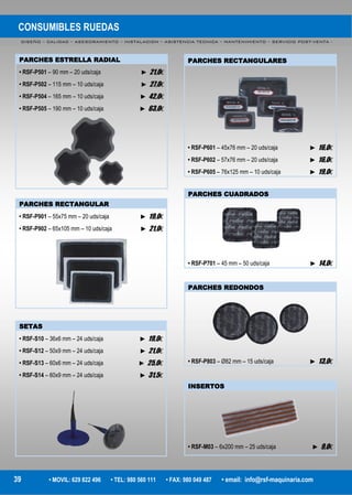 CONSUMIBLES RUEDAS
DISEÑO – CALIDAD – ASESORAMIENTO – INSTALACION – ASISTENCIA TECNICA – MANTENIMIENTO – SERVICIO POST-VENTA -
39 • MOVIL: 629 822 496 • TEL: 980 560 111 • FAX: 980 049 487 • email: info@rsf-maquinaria.com
PARCHES ESTRELLA RADIAL
• RSF-P501 – 90 mm – 20 uds/caja ► 21,0€
• RSF-P502 – 115 mm – 10 uds/caja ► 27,0€
• RSF-P504 – 165 mm – 10 uds/caja ► 42,0€
• RSF-P505 – 190 mm – 10 uds/caja ► 63,0€
PARCHES RECTANGULAR
• RSF-P901 – 55x75 mm – 20 uds/caja ► 19,0€
• RSF-P902 – 65x105 mm – 10 uds/caja ► 21,0€
SETAS
• RSF-S10 – 36x6 mm – 24 uds/caja ► 19,0€
• RSF-S12 – 50x9 mm – 24 uds/caja ► 21,0€
• RSF-S13 – 60x6 mm – 24 uds/caja ► 25,0€
• RSF-S14 – 60x9 mm – 24 uds/caja ► 31,5€
PARCHES RECTANGULARES
• RSF-P601 – 45x76 mm – 20 uds/caja ► 16,0€
• RSF-P602 – 57x76 mm – 20 uds/caja ► 16,0€
• RSF-P605 – 76x125 mm – 10 uds/caja ► 19,0€
PARCHES CUADRADOS
• RSF-P701 – 45 mm – 50 uds/caja ► 14,0€
PARCHES REDONDOS
• RSF-P803 – Ø82 mm – 15 uds/caja ► 13,0€
INSERTOS
• RSF-M03 – 6x200 mm – 25 uds/caja ► 9,0€
 