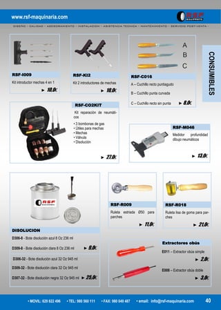 www.rsf-maquinaria.com
DISEÑO – CALIDAD – ASESORAMIENTO – INSTALACION – ASISTENCIA TECNICA – MANTENIMIENTO – SERVICIO POST-VENTA -
• MOVIL: 629 822 496 • TEL: 980 560 111 • FAX: 980 049 487 • email: info@rsf-maquinaria.com 40
RSF-I009
Kit introductor mechas 4 en 1
► 10,0€
RSF-KI2
Kit 2 introductores de mechas
► 10,0€
RSF-C016
A – Cuchillo recto puntiagudo
B – Cuchillo punta curvada
C – Cuchillo recto sin punta ►8,0€RSF-CO2KIT
Kit reparación de neumáti-
cos
• 3 bombonas de gas
• Útiles para mechas
• Mechas
• Válvula
• Disolución
► 27,0€
DISOLUCION
D306-8 - Bote disolución azul 8 Oz 236 ml
D309-8 - Bote disolución clara 8 Oz 236 ml ►9,0€
D306-32 - Bote disolución azul 32 Oz 945 ml
D309-32 - Bote disolución clara 32 Oz 945 ml
D307-32 - Bote disolución negra 32 Oz 945 ml ►25,0€
RSF-R009
Ruleta estriada Ø50 para
parches
► 11,0€
RSF-R018
Ruleta lisa de goma para par-
ches
► 21,0€
Extractores obús
E011 – Extractor obús simple
► 2,0€
E008 – Extractor obús doble
► 3,0€
RSF-M046
Medidor profundidad
dibujo neumáticos
► 13,0€
CONSUMIBLES
 