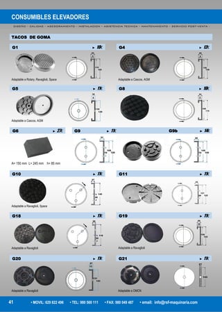 CONSUMIBLES ELEVADORES
DISEÑO – CALIDAD – ASESORAMIENTO – INSTALACION – ASISTENCIA TECNICA – MANTENIMIENTO – SERVICIO POST-VENTA -
41 • MOVIL: 629 822 496 • TEL: 980 560 111 • FAX: 980 049 487 • email: info@rsf-maquinaria.com
TACOS DE GOMA
G6 ► 27€
A= 150 mm L= 245 mm h= 85 mm
G9 ► 11€ G9b ► 14€
G1 ► 10€
Adaptable a Rotary, Ravaglioli, Space
G4 ► 12€
Adaptable a Cascos, AGM
G5 ► 11€
Adaptable a Cascos, AGM
G8 ► 10€
G10 ► 11€
Adaptable a Ravaglioli, Space
G11 ► 11€
G18 ► 11€
Adaptable a Ravaglioli
G19 ► 11€
Adaptable a Ravaglioli
G20 ► 11€
Adaptable a Ravaglioli
G21 ► 11€
Adaptable a OMCN
 