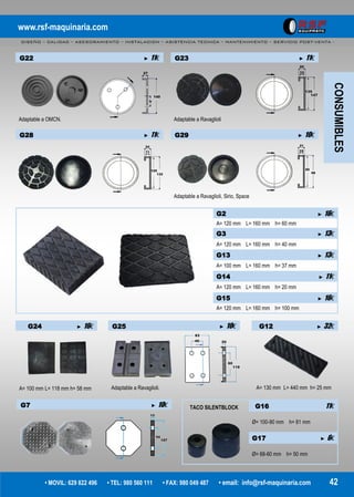 www.rsf-maquinaria.com
DISEÑO – CALIDAD – ASESORAMIENTO – INSTALACION – ASISTENCIA TECNICA – MANTENIMIENTO – SERVICIO POST-VENTA -
• MOVIL: 629 822 496 • TEL: 980 560 111 • FAX: 980 049 487 • email: info@rsf-maquinaria.com 42
G12 ► 32€
A= 130 mm L= 440 mm h= 25 mm
G2 ► 16€
A= 120 mm L= 160 mm h= 60 mm
G3 ► 13€
A= 120 mm L= 160 mm h= 40 mm
G13 ► 13€
A= 100 mm L= 160 mm h= 37 mm
G14 ► 11€
A= 120 mm L= 160 mm h= 20 mm
G15 ► 16€
A= 120 mm L= 160 mm h= 100 mm
G22 ► 11€
Adaptable a OMCN.
G24 ► 16€
A= 100 mm L= 118 mm h= 58 mm
G25 ► 10€
Adaptable a Ravaglioli.
CONSUMIBLES
G7 ► 10€ G16 11€
Ø= 100-90 mm h= 81 mm
G17 ► 6€
Ø= 68-60 mm h= 50 mm
G23 ► 11€
Adaptable a Ravaglioli
G28 ► 11€ G29 ► 10€
Adaptable a Ravaglioli, Sirio, Space
TACO SILENTBLOCK
 