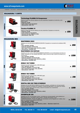 www.rsf-maquinaria.com
DISEÑO – CALIDAD – ASESORAMIENTO – INSTALACION – ASISTENCIA TECNICA – MANTENIMIENTO – SERVICIO POST-VENTA -
• MOVIL: 629 822 496 • TEL: 980 560 111 • FAX: 980 049 487 • email: info@rsf-maquinaria.com 44
SOLDADURA
PLASMA
Technology PLASMA 54 Kompressor
Sistema inverter de corte por plasma con aire comprimido. Equipado con antorcha y com-
presor interno
• Potencia: 4,5 kW
• Corte: hasta 10 mm de espesor
• Alimentación: 230V 1PH
► 860€
Tecnica PLASMA 31
Sistema inverter de corte por plasma con aire comprimido. Equipado con antorcha.
• Potencia: 2,8 kW
• Corte: hasta 8 mm de espesor
• Consumo de aire: 100l/min a 6 Bar
• Alimentación: 230V 1PH
► 635€
SOLDADURA Y CORTE
MIG
MASTERMIG 220/2
Soldadora de hilo MIG-MAG/COBRESOLDADURA. Equipada con accesorios de soldadura MIG-
MAG.
• Arco regulable: 20-220A
• Potencia regulable: 0-4/4-6,5 kW
• Hilo: hasta 1 mm (acero, inox, aluminio y cobre)
• Alimentación: 230-400V 3PH
► 950€
MASTERMIG 232 DUPLEX
Soldadora de hilo continuo MIG-MAG/COBRESOLDADURA con dos alimentadores de hilo de 4
rodillos. Equipada con dos sopletes MIG-MAG, cable y pinza de masa, reductor de presión de 2
manómetros.
• Arco regulable: 20-220A
• Potencia regulable: 0-4,2/4,2-6,5 kW
• Hilo: hasta 1 mm (acero, inox, aluminio y cobre)
• Alimentación: 230-400V 3PH
► 1.550€
BIMAX 162 TURBO
Soldadora de hilo FLUX (no gas) y MIG-MAG (gas)
• Arco regulable: 30-145A
• Potencia regulable: 0-1,4/1,4-3,7 kW
• Hilo: hasta 0,8 mm (acero, inox, aluminio)
• Alimentación: 230V 1PH
► 305€
BIMAX 182 TURBO
Soldadora de hilo FLUX (no gas) y MIG-MAG (gas)
• Arco regulable: 30-170A
• Potencia regulable: 0-2,3/2,3-5,2 kW
• Hilo: hasta 0,8 mm (acero, inox, aluminio)
• Alimentación: 230V 1PH
► 510€
DIGITAL MIG 222 TWIN SYNERGIC
Soldadora de hilo MIG-MAG/COBRESOLDADURA sinérgica, controlada por microprocesador.
Permite la utilización inmediata de 2 sopletes, el tradicional MIG-MAG y uno Spool Gun ambos
incluidos. Incluye cable, pinza de masa y reductor de presión de 2 manómetros.
• Arco regulable: 20-220A
• Potencia regulable: 0-3,5/3,5-6kW
• Hilo: hasta 1 mm (acero, inox, aluminio y cobre)
• Alimentación: 230-400V 3PH
► 1.640€
MIG-TIG-MMA
INVERPULSE 320
Soldadora de hilo con tecnología inverter, controlada por microprocesador, para soldadura en
MIG-MAG(continuo, PULSADO, doble pulsado - PULSE ON PULSE), FLUX/
COBRESOLDADURA, TIG-DC lift y MMA, con alimentador de hilo integrado de 4 rodillos. Equi-
pada con accesorios de soldadura MIG-MAG.
• Arco regulable: 10-300A
• Potencia regulable: 0-6/6-10,5kW
• Hilo: hasta 1,2 mm (acero, inox, aluminio y cobre) - Electrodo: hasta 6 mm
• Alimentación: 400V 3PH
► 2.999€
SOLDADURA MIG
 