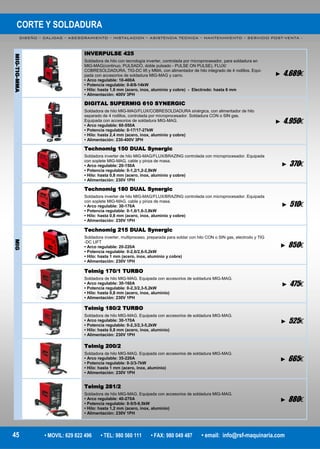 CORTE Y SOLDADURA
DISEÑO – CALIDAD – ASESORAMIENTO – INSTALACION – ASISTENCIA TECNICA – MANTENIMIENTO – SERVICIO POST-VENTA -
45 • MOVIL: 629 822 496 • TEL: 980 560 111 • FAX: 980 049 487 • email: info@rsf-maquinaria.com
INVERPULSE 425
Soldadora de hilo con tecnología inverter, controlada por microprocesador, para soldadura en
MIG-MAG(continuo, PULSADO, doble pulsado - PULSE ON PULSE), FLUX/
COBRESOLDADURA, TIG-DC lift y MMA, con alimentador de hilo integrado de 4 rodillos. Equi-
pada con accesorios de soldadura MIG-MAG y carro.
• Arco regulable: 10-400A
• Potencia regulable: 0-8/8-14kW
• Hilo: hasta 1,6 mm (acero, inox, aluminio y cobre) - Electrodo: hasta 6 mm
• Alimentación: 400V 3PH
► 4.689€
MIG-TIG-MMA
DIGITAL SUPERMIG 610 SYNERGIC
Soldadora de hilo MIG-MAG/FLUX/COBRESOLDADURA sinérgica, con alimentador de hilo
separado de 4 rodillos, controlada por microprocesador. Soldadura CON o SIN gas.
Equipada con accesorios de soldadura MIG-MAG.
• Arco regulable: 60-550A
• Potencia regulable: 0-17/17-27kW
• Hilo: hasta 2,4 mm (acero, inox, aluminio y cobre)
• Alimentación: 230-400V 3PH
► 4.950€
Technomig 150 DUAL Synergic
Soldadora inverter de hilo MIG-MAG/FLUX/BRAZING controlada con microprocesador. Equipada
con soplete MIG-MAG, cable y pinza de masa.
• Arco regulable: 20-150A
• Potencia regulable: 0-1,2/1,2-2,8kW
• Hilo: hasta 0,8 mm (acero, inox, aluminio y cobre)
• Alimentación: 230V 1PH
► 370€
Technomig 180 DUAL Synergic
Soldadora inverter de hilo MIG-MAG/FLUX/BRAZING controlada con microprocesador. Equipada
con soplete MIG-MAG, cable y pinza de masa.
• Arco regulable: 30-170A
• Potencia regulable: 0-1,6/1,6-3,8kW
• Hilo: hasta 0,8 mm (acero, inox, aluminio y cobre)
• Alimentación: 230V 1PH
► 510€
Technomig 215 DUAL Synergic
Soldadora inverter, multiproceso, preparada para soldar con hilo CON o SIN gas, electrodo y TIG
-DC LIFT
• Arco regulable: 20-220A
• Potencia regulable: 0-2,6/2,6-5,2kW
• Hilo: hasta 1 mm (acero, inox, aluminio y cobre)
• Alimentación: 230V 1PH
► 850€
MIG
Telmig 170/1 TURBO
Soldadora de hilo MIG-MAG. Equipada con accesorios de soldadura MIG-MAG.
• Arco regulable: 30-160A
• Potencia regulable: 0-2,3/2,3-5,2kW
• Hilo: hasta 0,8 mm (acero, inox, aluminio)
• Alimentación: 230V 1PH
► 475€
Telmig 180/2 TURBO
Soldadora de hilo MIG-MAG. Equipada con accesorios de soldadura MIG-MAG.
• Arco regulable: 30-170A
• Potencia regulable: 0-2,3/2,3-5,2kW
• Hilo: hasta 0,8 mm (acero, inox, aluminio)
• Alimentación: 230V 1PH
► 525€
Telmig 200/2
Soldadora de hilo MIG-MAG. Equipada con accesorios de soldadura MIG-MAG.
• Arco regulable: 35-220A
• Potencia regulable: 0-3/3-7kW
• Hilo: hasta 1 mm (acero, inox, aluminio)
• Alimentación: 230V 1PH
► 665€
Telmig 281/2
Soldadora de hilo MIG-MAG. Equipada con accesorios de soldadura MIG-MAG.
• Arco regulable: 40-270A
• Potencia regulable: 0-5/5-9,5kW
• Hilo: hasta 1,2 mm (acero, inox, aluminio)
• Alimentación: 230V 1PH
► 880€
 