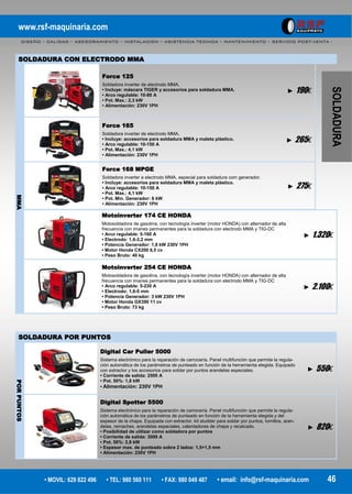 www.rsf-maquinaria.com
DISEÑO – CALIDAD – ASESORAMIENTO – INSTALACION – ASISTENCIA TECNICA – MANTENIMIENTO – SERVICIO POST-VENTA -
• MOVIL: 629 822 496 • TEL: 980 560 111 • FAX: 980 049 487 • email: info@rsf-maquinaria.com 46
SOLDADURA
Motoinverter 174 CE HONDA
Motosoldadora de gasolina, con tecnología inverter (motor HONDA) con alternador de alta
frecuencia con imanes permanentes para la soldadura con electrodo MMA y TIG-DC
• Arco regulable: 5-160 A
• Electrodo: 1,6-3,2 mm
• Potencia Generador: 1,8 kW 230V 1PH
• Motor Honda CX200 6,5 cv
• Peso Bruto: 40 kg
► 1.320€
Motoinverter 254 CE HONDA
Motosoldadora de gasolina, con tecnología inverter (motor HONDA) con alternador de alta
frecuencia con imanes permanentes para la soldadura con electrodo MMA y TIG-DC
• Arco regulable: 5-230 A
• Electrodo: 1,6-5 mm
• Potencia Generador: 3 kW 230V 1PH
• Motor Honda GX390 11 cv
• Peso Bruto: 73 kg
► 2.100€
MMA
Force 125
Soldadora inverter de electrodo MMA,
• Incluye: máscara TIGER y accesorios para soldadura MMA.
• Arco regulable: 10-80 A
• Pot. Max.: 2,3 kW
• Alimentación: 230V 1PH
► 190€
Force 165
Soldadora inverter de electrodo MMA,
• Incluye: accesorios para soldadura MMA y maleta plástico.
• Arco regulable: 10-150 A
• Pot. Max.: 4,1 kW
• Alimentación: 230V 1PH
► 265€
Force 168 MPGE
Soldadora inverter a electrodo MMA, especial para soldadura com generador.
• Incluye: accesorios para soldadura MMA y maleta plástico.
• Arco regulable: 10-150 A
• Pot. Max.: 4,1 kW
• Pot. Min. Generador: 6 kW
• Alimentación: 230V 1PH
► 275€
PORPUNTOS
Digital Car Puller 5000
Sistema electrónico para la reparación de carrocería. Panel multifunción que permite la regula-
ción automática de los parámetros de punteado en función de la herramienta elegida. Equipado
con extractor y los accesorios para soldar por puntos arandelas especiales.
• Corriente de salida: 2500 A
• Pot. 50%: 1,8 kW
• Alimentación: 230V 1PH
► 550€
Digital Spotter 5500
Sistema electrónico para la reparación de carrocería. Panel multifunción que permite la regula-
ción automática de los parámetros de punteado en función de la herramienta elegida y del
espesor de la chapa. Equipada con extractor, kit studder para soldar por puntos, tornillos, aran-
delas, remaches, arandelas especiales, calentadores de chapa y recalcado.
• Posibilidad de utilizar como soldadora por puntos
• Corriente de salida: 3000 A
• Pot. 50%: 2,8 kW
• Espesor max. de punteado sobre 2 lados: 1,5+1,5 mm
• Alimentación: 230V 1PH
► 820€
SOLDADURA POR PUNTOS
SOLDADURA CON ELECTRODO MMA
 