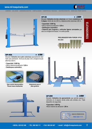www.rsf-maquinaria.com
DISEÑO – CALIDAD – ASESORAMIENTO – INSTALACION – ASISTENCIA TECNICA – MANTENIMIENTO – SERVICIO POST-VENTA -
• MOVIL: 629 822 496 • TEL: 980 560 111 • FAX: 980 049 487 • email: info@rsf-maquinaria.com 2
PROLONGADOR PARA FURGON HP-50
INCLUIDO
ELEVADORES
HP-50 ► 3.000€
Elevador hidráulico de dos columnas con brazos simétricos de
3 etapas. Ancho de vía 2,50 m y distancia entre columnas 2,80 m.
• Capacidad: 5.000 Kg
• Altura máxima de elevación 1,90 m
• Desbloqueo automático
• Especial para furgones y vehículos ligeros carrozados gra-
cias a su longitud de brazos, 4 m entre puntas
HP-45A ► 4.750€
Elevador hidráulico de cuatro columnas especialmente dise-
ñado para alineación. Anchura de pista 2,63 y longitud de pla-
taformas 4,80 m.
• Capacidad: 5.000 Kg
• Altura máxima de elevación 1,80 m
• Desbloqueo automático
Gato central oleoneumático
Placas trasera deslizantes
Alojamiento para el
plato giratorio
AP-200 ► 2.950€
Elevador hidráulico de aparcamiento que permite aparcar 2
vehículos en el espacio donde antes solo entraba uno. Triple
dispositivo de seguridad.
•Capacidad: 3.000 Kg
•Altura máxima de elevación 1,90 m
 