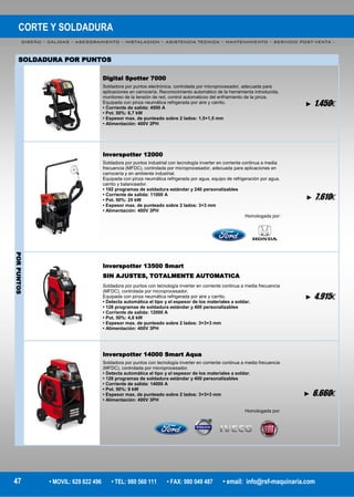 CORTE Y SOLDADURA
DISEÑO – CALIDAD – ASESORAMIENTO – INSTALACION – ASISTENCIA TECNICA – MANTENIMIENTO – SERVICIO POST-VENTA -
47 • MOVIL: 629 822 496 • TEL: 980 560 111 • FAX: 980 049 487 • email: info@rsf-maquinaria.com
Digital Spotter 7000
Soldadora por puntos electrónica, controlada por microprocesador, adecuada para
aplicaciones en carrocería. Reconocimiento automático de la herramienta introducida,
monitoreo de la tensión de red, control automaticoo del enfriamiento de la pinza.
Equipada con pinza neumática refrigerada por aire y carrito.
• Corriente de salida: 4500 A
• Pot. 50%: 6,7 kW
• Espesor max. de punteado sobre 2 lados: 1,5+1,5 mm
• Alimentación: 400V 2PH
► 1.450€
Inverspotter 12000
Soldadora por puntos industrial con tecnología inverter en corriente continua a media
frecuencia (MFDC), controlada por microprocesador, adecuada para aplicaciones en
carrocería y en ambiente industrial.
Equipada con pinza neumática refrigerada por agua, equipo de refrigeración por agua,
carrito y balanceador.
• 192 programas de soldadura estándar y 240 personalizables
• Corriente de salida: 11000 A
• Pot. 50%: 25 kW
• Espesor max. de punteado sobre 2 lados: 3+3 mm
• Alimentación: 400V 3PH
Homologada por:
► 7.610€
PORPUNTOS
Inverspotter 13500 Smart
SIN AJUSTES, TOTALMENTE AUTOMATICA
Soldadora por puntos con tecnología inverter en corriente continua a media frecuencia
(MFDC), controlada por microprocesador.
Equipada con pinza neumática refrigerada por aire y carrito.
• Detecta automática el tipo y el espesor de los materiales a soldar.
• 128 programas de soldadura estándar y 400 personalizables
• Corriente de salida: 12000 A
• Pot. 50%: 4,8 kW
• Espesor max. de punteado sobre 2 lados: 3+3+3 mm
• Alimentación: 400V 3PH
► 4.915€
Inverspotter 14000 Smart Aqua
Soldadora por puntos con tecnología inverter en corriente continua a media frecuencia
(MFDC), controlada por microprocesador.
• Detecta automática el tipo y el espesor de los materiales a soldar.
• 128 programas de soldadura estándar y 400 personalizables
• Corriente de salida: 14000 A
• Pot. 50%: 9 kW
• Espesor max. de punteado sobre 2 lados: 3+3+3 mm
• Alimentación: 400V 3PH
Homologada por:
► 6.660€
SOLDADURA POR PUNTOS
 