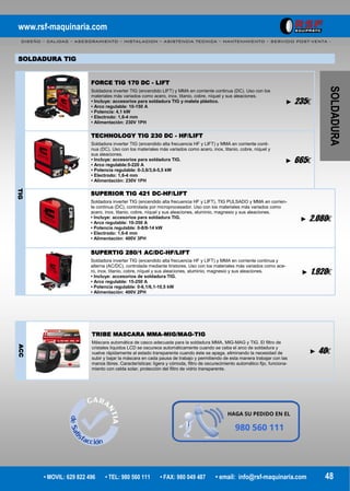 www.rsf-maquinaria.com
DISEÑO – CALIDAD – ASESORAMIENTO – INSTALACION – ASISTENCIA TECNICA – MANTENIMIENTO – SERVICIO POST-VENTA -
• MOVIL: 629 822 496 • TEL: 980 560 111 • FAX: 980 049 487 • email: info@rsf-maquinaria.com 48
SOLDADURA
SOLDADURA TIG
FORCE TIG 170 DC - LIFT
Soldadora inverter TIG (encendido LIFT) y MMA en corriente continua (DC). Uso con los
materiales más variados como acero, inox, titanio, cobre, níquel y sus aleaciones.
• Incluye: accesorios para soldadura TIG y maleta plástico.
• Arco regulable: 10-150 A
• Potencia: 4,1 kW
• Electrodo: 1,6-4 mm
• Alimentación: 230V 1PH
► 235€
TECHNOLOGY TIG 230 DC - HF/LIFT
Soldadora inverter TIG (encendido alta frecuencia HF y LIFT) y MMA en corriente conti-
nua (DC). Uso con los materiales más variados como acero, inox, titanio, cobre, níquel y
sus aleaciones.
• Incluye: accesorios para soldadura TIG.
• Arco regulable:5-220 A
• Potencia regulable: 0-3,6/3,6-5,5 kW
• Electrodo: 1,6-4 mm
• Alimentación: 230V 1PH
► 665€
TIG
SUPERIOR TIG 421 DC-HF/LIFT
Soldadora inverter TIG (encendido alta frecuencia HF y LIFT), TIG PULSADO y MMA en corrien-
te continua (DC), controlada por microprocesador. Uso con los materiales más variados como
acero, inox, titanio, cobre, níquel y sus aleaciones, aluminio, magnesio y sus aleaciones.
• Incluye: accesorios para soldadura TIG.
• Arco regulable: 10-350 A
• Potencia regulable: 0-8/8-14 kW
• Electrodo: 1,6-6 mm
• Alimentación: 400V 3PH
► 2.080€
SUPERTIG 280/1 AC/DC-HF/LIFT
Soldadora inverter TIG (encendido alta frecuencia HF y LIFT) y MMA en corriente continua y
alterna (AC/DC), controlada mediante tiristores. Uso con los materiales más variados como ace-
ro, inox, titanio, cobre, níquel y sus aleaciones, aluminio, magnesio y sus aleaciones.
• Incluye: accesorios de soldadura TIG.
• Arco regulable: 15-250 A
• Potencia regulable: 0-6,1/6,1-10,5 kW
• Alimentación: 400V 2PH
► 1.920€
ACC
TRIBE MASCARA MMA-MIG/MAG-TIG
Máscara automática de casco adecuada para la soldadura MMA, MIG-MAG y TIG. El filtro de
cristales líquidos LCD se oscurece automáticamente cuando se ceba el arco de soldadura y
vuelve rápidamente al estado transparente cuando éste se apaga, eliminando la necesidad de
subir y bajar la máscara en cada pausa de trabajo y permitiendo de esta manera trabajar con las
manos libres. Características: ligera y cómoda, filtro de oscurecimiento automático fijo, funciona-
miento con celda solar, protección del filtro de vidrio transparente.
► 40€
 