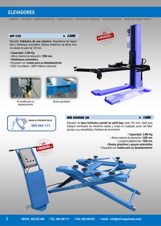 ELEVADORES
DISEÑO – CALIDAD – ASESORAMIENTO – INSTALACION – ASISTENCIA TECNICA – MANTENIMIENTO – SERVICIO POST-VENTA -
3 • MOVIL: 629 822 496 • TEL: 980 560 111 • FAX: 980 049 487 • email: info@rsf-maquinaria.com
HP-125 ► 2.600€
Elevador hidráulico de una columna. Dispositivos de seguri-
dad y desbloque automático. Brazos simétricos de altura míni-
ma desde el suelo de 125 mm.
• Capacidad: 2.500 Kg
• Altura máxima de elevación: 1850 mm
• Desbloqueo automático
• Equipado con ruedas para su desplazamiento
• 220V monofásico (380V trifásico opcional)
MB HORSE 28 ► 1.400€
Elevador de tijera hidráulico portátil de perfil bajo (solo 105 mm). Ideal para
trabajos eventuales de mecánica rápida y chapa en cualquier punto del taller
gracias a su versatilidad y facilidad de movimiento.
• Capacidad: 2.800 Kg
• Altura máxima de elevación: 1250 mm
• Longitud plataformas: 1550 mm
• Brazos giratorios y apoyos extensibles
• Equipado con ruedas para su desplazamiento
Kit portátil para su
desplazamiento
Brazos ajustables
 