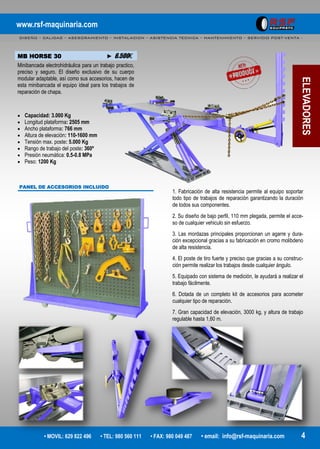 www.rsf-maquinaria.com
DISEÑO – CALIDAD – ASESORAMIENTO – INSTALACION – ASISTENCIA TECNICA – MANTENIMIENTO – SERVICIO POST-VENTA -
• MOVIL: 629 822 496 • TEL: 980 560 111 • FAX: 980 049 487 • email: info@rsf-maquinaria.com 4
ELEVADORES
MB HORSE 30 ► 6.500€
Minibancada electrohidráulica para un trabajo practico,
preciso y seguro. El diseño exclusivo de su cuerpo
modular adaptable, así como sus accesorios, hacen de
esta minibancada el equipo ideal para los trabajos de
reparación de chapa.
 Capacidad: 3.000 Kg
 Longitud plataforma: 2505 mm
 Ancho plataforma: 766 mm
 Altura de elevación: 110-1600 mm
 Tensión max. poste: 5.000 Kg
 Rango de trabajo del poste: 360º
 Presión neumática: 0.5-0.8 MPa
 Peso: 1200 Kg
PANEL DE ACCESORIOS INCLUIDO
1. Fabricación de alta resistencia permite al equipo soportar
todo tipo de trabajos de reparación garantizando la duración
de todos sus componentes.
2. Su diseño de bajo perfil, 110 mm plegada, permite el acce-
so de cualquier vehiculo sin esfuerzo.
3. Las mordazas principales proporcionan un agarre y dura-
ción excepcional gracias a su fabricación en cromo molibdeno
de alta resistencia.
4. El poste de tiro fuerte y preciso que gracias a su construc-
ción permite realizar los trabajos desde cualquier ángulo.
5. Equipado con sistema de medición, le ayudará a realizar el
trabajo fácilmente.
6. Dotada de un completo kit de accesorios para acometer
cualquier tipo de reparación.
7. Gran capacidad de elevación, 3000 kg, y altura de trabajo
regulable hasta 1,60 m.
 