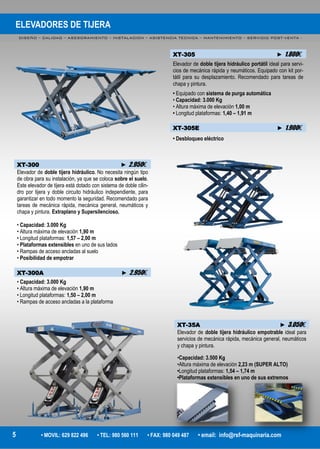 ELEVADORES DE TIJERA
DISEÑO – CALIDAD – ASESORAMIENTO – INSTALACION – ASISTENCIA TECNICA – MANTENIMIENTO – SERVICIO POST-VENTA -
5 • MOVIL: 629 822 496 • TEL: 980 560 111 • FAX: 980 049 487 • email: info@rsf-maquinaria.com
XT-305 ► 1.800€
Elevador de doble tijera hidráulico portátil ideal para servi-
cios de mecánica rápida y neumáticos. Equipado con kit por-
tátil para su desplazamiento. Recomendado para tareas de
chapa y pintura.
• Equipado con sistema de purga automática
• Capacidad: 3.000 Kg
• Altura máxima de elevación 1,00 m
• Longitud plataformas: 1,40 – 1,91 m
XT-305E ► 1.900€
• Desbloqueo eléctrico
XT-300 ► 2.950€
Elevador de doble tijera hidráulico. No necesita ningún tipo
de obra para su instalación, ya que se coloca sobre el suelo.
Este elevador de tijera está dotado con sistema de doble cilin-
dro por tijera y doble circuito hidráulico independiente, para
garantizar en todo momento la seguridad. Recomendado para
tareas de mecánica rápida, mecánica general, neumáticos y
chapa y pintura. Extraplano y Supersilencioso.
• Capacidad: 3.000 Kg
• Altura máxima de elevación 1,90 m
• Longitud plataformas: 1,57 – 2,00 m
• Plataformas extensibles en uno de sus lados
• Rampas de acceso ancladas al suelo
• Posibilidad de empotrar
XT-300A ► 2.950€
• Capacidad: 3.000 Kg
• Altura máxima de elevación 1,90 m
• Longitud plataformas: 1,50 – 2,00 m
• Rampas de acceso ancladas a la plataforma
XT-35A ► 3.050€
Elevador de doble tijera hidráulico empotrable ideal para
servicios de mecánica rápida, mecánica general, neumáticos
y chapa y pintura.
•Capacidad: 3.500 Kg
•Altura máxima de elevación 2,23 m (SUPER ALTO)
•Longitud plataformas: 1,54 – 1,74 m
•Plataformas extensibles en uno de sus extremos
 