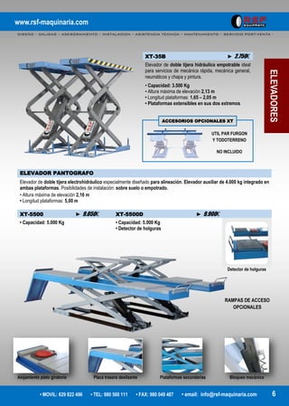 www.rsf-maquinaria.com
DISEÑO – CALIDAD – ASESORAMIENTO – INSTALACION – ASISTENCIA TECNICA – MANTENIMIENTO – SERVICIO POST-VENTA -
• MOVIL: 629 822 496 • TEL: 980 560 111 • FAX: 980 049 487 • email: info@rsf-maquinaria.com 6
ELEVADORES
XT-35B ► 2.750€
Elevador de doble tijera hidráulico empotrable ideal
para servicios de mecánica rápida, mecánica general,
neumáticos y chapa y pintura.
• Capacidad: 3.500 Kg
• Altura máxima de elevación 2,13 m
• Longitud plataformas: 1,65 – 2,05 m
• Plataformas extensibles en sus dos extremos
ELEVADOR PANTOGRAFO
Elevador de doble tijera electrohidráulico especialmente diseñado para alineación. Elevador auxiliar de 4.000 kg integrado en
ambas plataformas. Posibilidades de instalación: sobre suelo o empotrado.
• Altura máxima de elevación 2,16 m
• Longitud plataformas: 5,00 m
XT-5500 ► 9.050€ XT-5500D ► 9.900€
• Capacidad: 5.000 Kg • Capacidad: 5.000 Kg
• Detector de holguras
Detector de holguras
Alojamiento plato giratorio Placa trasera deslizante Plataformas secundarias Bloqueo mecánico
UTIL PAR FURGON
Y TODOTERRENO
NO INCLUIDO
ACCESORIOS OPCIONALES XT
RAMPAS DE ACCESO
OPCIONALES
 