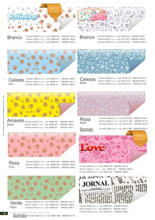 Estesprodutospodemsofreralteraçõessemprévioaviso.
Branco
Celeste
Céu
Amarelo
Brasil
Sortido
Formato 40x60 (5 un.) - cód. 90087-001 - 789039511605-8
Rolinho 40x60 (1 un.) - cód. 90088-001 - 789039511960-8
Formato 20x30 (4 un.) - cód. 90086-001 - 789039511965-3
Formato 40x60 (5 un.) - cód. 90087-011 - 789039511606-5
Rolinho 40x60 (1 un.) - cód. 90088-011 - 789039511961-5
Formato 20x30 (4 un.) - cód. 90086-011 - 789039511966-0
Formato 40x60 (5 un.) - cód. 90087-021 - 789039511608-9
Rolinho 40x60 (1 un.) - cód. 90088-021 - 789039511962-2
Formato 20x30 (4 un.) - cód. 90086-021 - 789039511967-7
Rosa
Flúor
Verde
Água
Formato 40x60 (5 un.) - cód. 90087-045 - 789039511609-6
Rolinho 40x60 (1 un.) - cód. 90088-045 - 789039511963-9
Formato 20x30 (4 un.) - cód. 90086-045 - 789039511968-4
Formato 40x60 (5 un.) - cód. 90087-070 - 789039511610-2
Rolinho 40x60 (1 un.) - cód. 90088-070 - 789039511964-6
Formato 20x30 (4 un.) - cód. 90086-070 - 789039511969-1
Formato 40x60 (5 un.) - cód. 90087-999 - 7890395116119
Formato 40x60 (5 un.) - cód. 90098-001 - 789039511625-6
Rolinho 40x60 (1 un.) - cód. 90099-001 - 789039511994-3
Formato 20x30 (4 un.) - cód. 90100-001 - 789039511995-0
Formato 40x60 (5 un.) - cód. 90120-001 - 789039511633-1
Rolinho 40x60 (1 un.) - cód. 90121-001 - 789039512008-6
Formato 20x30 (4 un.) - cód. 90123-001 - 789039511639-3
Formato 40x60 (5 un.) - cód. 90120-010 - 789039511634-8
Rolinho 40x60 (1 un.) - cód. 90121-010 - 789039512009-3
Formato 20x30 (4 un.) - cód. 90123-010 - 789039512119-9
Formato 40x60 (5 un.) - cód. 90120-040 - 789039511636-2
Rolinho 40x60 (1 un.) - cód. 90121-040 - 789039512011-6
Formato 20x30 (4 un.) - cód. 90123-040 - 789039511642-3
Branco
Celeste
Bebê
Rosa
Bebê
Sortido Formato 40x60 (5 un.) - cód. 90121-999 - 789039512200-4
Formato 40x60 (5 un.) - cód. 90095-040 - 789039511624-9
Rolinho 40x60 (1 un.) - cód. 90096-040 - 789039511992-9
Formato 20x30 (4 un.) - cód. 90097-040 - 789039511993-6
NOVO
DESENHO
NOVO
DESENHO
NOVO
DESENHO
NOVO
DESENHO
18
 