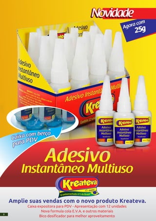 VDParap
orçebmocaxiaC
25gAgora com
NovidadeNovidade
Amplie suas vendas com o novo produto Kreateva.
Caixa expositora para PDV - Apresentação com 12 unidades
Nova formula cola E.V.A. e outros materiais
Bico dosificador para melhor aproveitamento
2
 