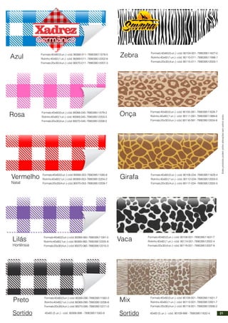 Estesprodutospodemsofreralteraçõessemprévioaviso.
Germânico
Azul Formato40x60(5un.)-cód.90068-011-789039511578-5
Rolinho 40x60 (1 un.) - cód. 90069-011 - 789039512202-8
Formato20x30(4un.)-cód.90070-011 -789039512207-3
Rosa Formato40x60(5un.)-cód.90068-045-789039511579-2
Rolinho40x60(1un.)-cód.90069-045-789039512203-5
Formato20x30(4un.)-cód.90070-045-789039512208-0
Formato40x60(5un.)-cód.90068-053-789039511580-8
Rolinho40x60(1un.)-cód.90069-053-789039512204-2
Formato20x30(4un.)-cód.90070-053-789039512209-7
Vermelho
Natal
Formato40x60(5un.)-cód.90068-060-789039511581-5
Rolinho40x60(1un.)-cód.90069-060-789039512205-9
Formato20x30(4un.)-cód.90070-060-789039512210-3
Lilás
Hortênsia
Formato40x60(5un.)-cód.90068-090-789039511582-2
Rolinho40x60(1un.)-cód.90069-090-789039512206-6
Formato20x30(4un.)-cód.90070-090-789039512211-0
Preto
Sortido 40x60 (5 un.) - cód. 90068-999 - 789039511583-9
Zebra Formato40x60(5un.)-cód.90104-001-789039511627-0
Rolinho 40x60 (1 un.) - cód. 90110-011 - 789039511998-1
Formato20x30(4un.)-cód.90115-011 -789039512003-1
Onça Formato40x60(5un.)-cód.90105-081-789039511628-7
Rolinho 40x60 (1 un.) - cód. 90111-081- 789039511999-8
Formato20x30(4un.)-cód.90116-081 -789039512004-8
Girafa Formato40x60(5un.)-cód.90106-034-789039511629-4
Rolinho 40x60 (1 un.) - cód. 90112-034- 789039512000-0
Formato20x30(4un.)-cód.90117-034 -789039512005-5
Mix Formato40x60(5un.)-cód.90108-001-789039511631-7
Rolinho 40x60 (1 un.) - cód. 90113-001- 789039512001-7
Formato20x30(4un.)-cód.90118-001-789039512006-2
Vaca Formato40x60(5un.)-cód.90108-001-789039511631-7
Rolinho 40x60 (1 un.) - cód. 90114-001- 789039512002-4
Formato20x30(4un.)-cód.90119-001 -789039512007-9
Sortido 40x60 (5 un.) - cód. 90109-999 - 789039511632-4 21
 