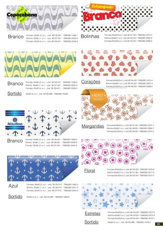 Branco Formato 40x60 (5 un.) - cód. 90126-001 - 789039511646-1
Rolinho 40x60 (1 un.) - cód. 90127-001 - 789039512023-9
Formato 20x30 (4 un.) - cód. 90128-001 - 789039512026-0
Corações
Margaridas
Floral
Branco Formato 40x60 (5 un.) - cód. 90135-001 - 789039511663-8
Rolinho 40x60 (1 un.) - cód. 90136-001 - 789039512049-9
Formato 20x30 (4 un.) - cód. 90137-001 - 789039512052-9
Azul Formato 40x60 (5 un.) - cód. 90135-015 - 789039511665-2
Rolinho 40x60 (1 un.) - cód. 90136-015 - 789039512051-2
Formato 20x30 (4 un.) - cód. 90137-015 - 789039512054-3
Sortido 40x60 (5 un.) - cód. 90135-999 - 789039511666-9
Branco Formato 40x60 (5 un.) - cód. 90126-021 - 789039511648-5
Rolinho 40x60 (1 un.) - cód. 90127-021 - 789039512025-3
Formato 20x30 (4 un.) - cód. 90128-021 - 789039512028-4
Sortido 40x60 (5 un.) - cód. 90126-999 - 7890395116492
Bolinhas Formato40x60(5un.)-cód.90141-001-789039511673-7
Rolinho40x60(1un.)-cód.90142-001-789039512065-9
Formato20x30(4un.)-cód.90143-001 -789039512066-6
Formato40x60(5un.)-cód.90144-001-789039511674-4
Rolinho40x60(1un.)-cód.90145-001-789039512067-3
Formato20x30(4un.)-cód.90146-001-789039512068-0
Formato40x60(5un.)-cód.90147-001-789039511675-1
Rolinho40x60(1un.)-cód.90148-001-789039512069-7
Formato20x30(4un.)-cód.90149-001-789039512070-3
Formato40x60(5un.)-cód.90150-001-789039511676-8
Rolinho40x60(1un.)-cód.90151-001-789039512071-0
Formato20x30(4un.)-cód.90152-001-789039512072-7
Estrelas Formato40x60(5un.)-cód.90153-001-789039511677-5
Rolinho40x60(1un.)-cód.90154-001-789039512073-4
Formato20x30(4un.)-cód.90155-001-789039512074-1
Sortido 40x60 (5 un.) - cód. 90156-999 - 789039511678-2
NOVO
DESENHO
NOVO
DESENHO
23
 