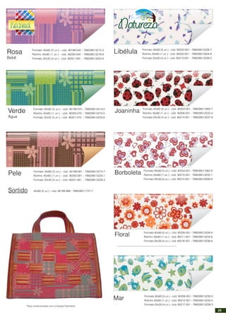 Rosa
Bebê
Formato 40x60 (5 un.) - cód. 90199-040 - 789039513213-3
Rolinho 40x60 (1 un.) - cód. 90200-040 - 789039513218-8
Formato 20x30 (4 un.) - cód. 90201-040 - 789039513224-9
Verde
Água
Formato 40x60 (5 un.) - cód. 90199-070 - 789039513214-0
Rolinho 40x60 (1 un.) - cód. 90200-070 - 789039513219-5
Formato 20x30 (4 un.) - cód. 90201-070 - 789039513225-6
Pele Formato 40x60 (5 un.) - cód. 90199-081 - 789039513215-7
Rolinho 40x60 (1 un.) - cód. 90200-081 - 789039513220-1
Formato 20x30 (4 un.) - cód. 90201-081 - 789039513226-3
Sortido 40x60 (5 un.) - cód. 90199-999 - 789039511727-7
Libélula Formato 40x60 (5 un.) - cód. 90202-001 - 789039513228-7
Rolinho 40x60 (1 un.) - cód. 90230-001 - 789039513304-8
Formato 20x30 (4 un.) - cód. 90213-001 - 789039513236-2
Joaninha Formato 40x60 (5 un.) - cód. 90203-001 - 789039511800-7
Rolinho 40x60 (1 un.) - cód. 90208-001 - 789039513232-4
Formato 20x30 (4 un.) - cód. 90214-001 - 789039513237-9
Borboleta Formato 40x60 (5 un.) - cód. 90204-001 - 789039511062-9
Rolinho 40x60 (1 un.) - cód. 90210-001 - 789039513233-1
Formato 20x30 (4 un.) - cód. 90215-001 - 789039510590-8
Floral Formato 40x60 (5 un.) - cód. 90205-001 - 789039513229-4
Rolinho 40x60 (1 un.) - cód. 90211-001 - 789039513234-8
Formato 20x30 (4 un.) - cód. 90216-001 - 789039513238-6
Mar Formato 40x60 (5 un.) - cód. 90206-001 - 789039513230-0
Rolinho 40x60 (1 un.) - cód. 90212-001 - 789039513235-5
Formato 20x30 (4 un.) - cód. 90217-001 - 789039513239-3
Peça confeccionada com a Coleção Patchwork
29
 