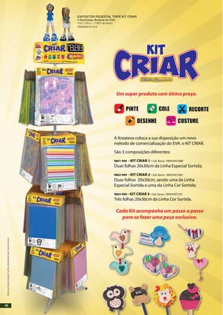 A Kreateva coloca a sua disposição um novo
método de comercialização do EVA: o KIT CRIAR.
São 3 composições diferentes:
9801-999 – Kit Criar 1 – Cód. Barras: 7890395072088
Duas folhas 20x30cm da Linha Especial Sortida;
9802-999 – Kit Criar 2 – Cód. Barras: 7890395072095
Duas folhas 20x30cm, sendo uma da Linha
Especial Sortida e uma da Linha Cor Sortida;
9803-999 – Kit Criar 3 – Cód. Barras: 7890395072101
Três folhas 20x30cm da Linha Cor Sortida.
Um super produto com ótimo preço.
Cada Kit acompanha um passo a passo
para se fazer uma peça exclusiva.
EXPOSITOR PEDESTAL TRIPÉ KIT CRIAR
4 Gancheiras, Bonecos em EVA
Cód.7193-U - 2,35m de altura
789039507219-4
Estesprodutospodemsofreralteraçõessemprévioaviso.
46
 
