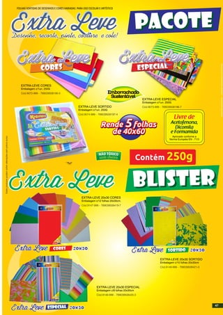 INDÚSTRIABRASILEIRA-IMAGENSMERAMENTEILUSTRATIVAS
FOLHAS SORTIDAS DE DESENHOS E CORES VARIADAS PARA USO ESCOLAR E ARTÍSTICO
Desenhe, recorte, pinte, costure e !cole
Contém 250g
Livre de
Acetofenona,
Dicomila
e Formamida
Aprovado conforme a
Norma Européia EN - 71/3
Rende 5 folhas
de 40x50
Rende 5 folhas
de 40x60
PACOTEPACOTE
BLISTERBLISTER
20x30CoresCoresESPECIALESPECIAL
20x30CoresCores
Livre de
Acetofenona,
Dicomila
e Formamida
Aprovado conforme a
Norma Européia EN - 71/3
Contém
20x30
10 folhas
20x30cm 7 890395 081974
CÓD. 0000-999
CoresCores
20x30SORTIDOSORTIDO
Livre de
Acetofenona,
Dicomila
e Formamida
Aprovado conforme a
Norma Européia EN - 71/3
Contém
SORTIDOSORTIDO20x30
10 folhas
20x30cm 7 890395 081974
CÓD. 0000-999
Livre de
Acetofenona,
Dicomila
e Formamida
Aprovado conforme a
Norma Européia EN - 71/3
Contém
20x30
10 folhas
20x30cm 7 890395 081974
CÓD. 0000-999
CoresCoresESPECIALESPECIAL
Estesprodutospodemsofreralteraçõessemprévioaviso.
EXTRA-LEVE 20x30 SORTIDO
Embalagem c/10 folhas 20x30cm
Cód.9149-999 - 789039508421-0
EXTRA-LEVE 20x30 ESPECIAL
Embalagem c/8 folhas 20x30cm
Cód.9148-999 - 789039508420-3
EXTRA-LEVE 20x30 CORES
Embalagem c/12 folhas 20x30cm.
Cód.9147-999 - 789039508419-7
EXTRA-LEVE CORES
Embalagem c/1un. 250G
Cód.9072-999 - 789039508195-0
EXTRA-LEVE ESPECIAL
Embalagem c/1un. 250G
Cód.9073-999 - 789039508196-7EXTRA-LEVE SORTIDO
Embalagem c/1un. 250G
Cód.9074-999 - 789039508197-4
47
 