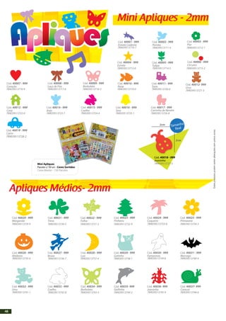 Mini Apliques - 2mm
Apliques Médios- 2mm
Cód. 40001 - 999
Estrela Cadente
Cód. 40002 - 999
Pomba
Cód. 40007 - 999
Coração
Cód. 40008 - 999
Laço de Fita
Cód. 40009 - 999
Borboleta
Cód. 40010 - 999
Peixe
Cód. 40011 - 999
Trem
Cód. 40012- 999
Urso
Cód. 40019 - 999
Carro
789039513728-2
Cód. 40013 - 999
Casa
Cód. 40014 - 999
Anjo
Cód. 40015 - 999
Coelho
Cód. 40016 - 999
Sino
Cód. 40017 - 999
Cód. 40004 - 999
Estrela
Cód. 40005 - 999
Tulipa
Cód. 40020 - 999
Margarida
Cód. 40026 - 999
Abóbora
Cód. 40032 - 999
Urso
Cód. 40033 - 999
Coelho
Cód. 40034 - 999
Borboleta
Cód. 40035- 999
Golfinho
Cód. 40027 - 999
Bruxa
Cód. 40028 - 999
Lua
Cód. 40029 - 999
Gatinho
Cód. 40030 - 999
Fantasmas
Cód. 40031 - 999
Morcego
Cód. 40021 - 999
Trevo
Cód. 40022 - 999
Folha
Cód. 40023 - 999
Pinheiro
Cód. 40024 - 999
Coqueiro
789039513733-6
Cód. 40025 - 999
Primavera
Cód. 40006 - 999
Círculos
Carrinho de Neném
Cód. 40036- 999
Joaninha
Cód. 40037- 999
Caracol
Mini Apliques
Pacote c/ 50 un - Cores Sortidos
Caixa Master - 150 Pacotes.
789039513710-7 789039513711-4
Cód. 40003 - 999
Flor
Cód. 40018 - 999
Joaninha
2cm
2cm
Tamanho
Real
789039513712-1
789039513714-5 789039513715-2789039513713-8
789039513717-6789039513716-9
789039513723-7789039513722-0
789039513718-3
789039513724-4 789039513725-1
789039513719-0 789039513720-6
789039513726-8
789039513721-3
789039513727-5
789039513729-9 789039513730-5 789039513731-2 789039513732-9 789039513734-3
789039513735-0 789039513736-7 789039513737-4 789039513738-1 789039513739-8 789039513740-4
789039513741-1 789039513742-8 789039513743-5 789039513744-2 789039513745-9 789039513746-6
Estesprodutospodemsofreralteraçõessemprévioaviso.
Mini Apliques - 2mm
Apliques Médios- 2mm
Cód. 40001 - 999
Estrela Cadente
Cód. 40002 - 999
Pomba
Cód. 40007 - 999
Coração
Cód. 40008 - 999
Laço de Fita
Cód. 40009 - 999
Borboleta
Cód. 40010 - 999
Peixe
Cód. 40011 - 999
Trem
Cód. 40012- 999
Urso
Cód. 40019 - 999
Carro
789039513728-2
Cód. 40013 - 999
Casa
Cód. 40014 - 999
Anjo
Cód. 40015 - 999
Coelho
Cód. 40016 - 999
Sino
Cód. 40017 - 999
Cód. 40004 - 999
Estrela
Cód. 40005 - 999
Tulipa
Cód. 40020 - 999
Margarida
Cód. 40026 - 999
Abóbora
Cód. 40032 - 999
Urso
Cód. 40033 - 999
Coelho
Cód. 40034 - 999
Borboleta
Cód. 40035- 999
Golfinho
Cód. 40027 - 999
Bruxa
Cód. 40028 - 999
Lua
Cód. 40029 - 999
Gatinho
Cód. 40030 - 999
Fantasmas
Cód. 40031 - 999
Morcego
Cód. 40021 - 999
Trevo
Cód. 40022 - 999
Folha
Cód. 40023 - 999
Pinheiro
Cód. 40024 - 999
Coqueiro
789039513733-6
Cód. 40025 - 999
Primavera
Cód. 40006 - 999
Círculos
Carrinho de Neném
Cód. 40036- 999
Joaninha
Cód. 40037- 999
Caracol
Mini Apliques
Pacote c/ 50 un - Cores Sortidos
Caixa Master - 150 Pacotes.
789039513710-7 789039513711-4
Cód. 40003 - 999
Flor
Cód. 40018 - 999
Joaninha
2cm
2cm
Tamanho
Real
789039513712-1
789039513714-5 789039513715-2789039513713-8
789039513717-6789039513716-9
789039513723-7789039513722-0
789039513718-3
789039513724-4 789039513725-1
789039513719-0 789039513720-6
789039513726-8
789039513721-3
789039513727-5
789039513729-9 789039513730-5 789039513731-2 789039513732-9 789039513734-3
789039513735-0 789039513736-7 789039513737-4 789039513738-1 789039513739-8 789039513740-4
789039513741-1 789039513742-8 789039513743-5 789039513744-2 789039513745-9 789039513746-6
48
 