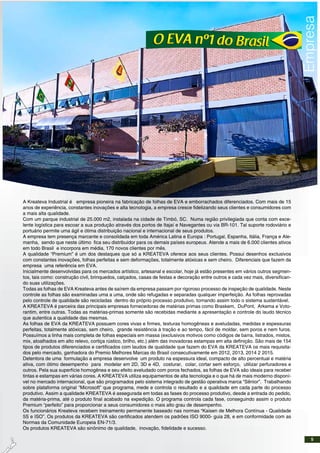 A Kreateva Industrial é empresa pioneira na fabricação de folhas de EVA e emborrachados diferenciados. Com mais de 15
anos de experiência, constantes inovações e alta tecnologia, a empresa cresce fidelizando seus clientes e consumidores com
a mais alta qualidade.
Com um parque industrial de 25.000 m2, instalada na cidade de Timbó, SC. Numa região privilegiada que conta com exce-
lente logística para escoar a sua produção através dos portos de Itajaí e Navegantes ou via BR-101. Tal suporte rodoviário e
portuário permite uma ágil e ótima distribuição nacional e internacional de seus produtos.
A empresa tem presença marcante e consolidada em toda América Latina e Europa : Portugal, Espanha, Itália, França e Ale-
manha, sendo que neste último fica seu distribuidor para os demais países europeus. Atende a mais de 6.000 clientes ativos
em todo Brasil e incorpora em média, 170 novos clientes por mês.
A qualidade “Premium” é um dos destaques que só a KREATEVA oferece aos seus clientes. Possui desenhos exclusivos
com constantes inovações, folhas perfeitas e sem deformações, totalmente atóxicas e sem cheiro. Diferenciais que fazem da
empresa uma referência em EVA.
Inicialmente desenvolvidas para os mercados artístico, artesanal e escolar, hoje já estão presentes em vários outros segmen-
tos, tais como: construção civil, brinquedos, calçados, casas de festas e decoração entre outros e cada vez mais, diversifican-
do suas utilizações.
Todas as folhas de EVA Kreateva antes de saírem da empresa passam por rigoroso processo de inspeção de qualidade. Neste
controle as folhas são examinadas uma a uma, onde são refugadas e separadas qualquer imperfeição. As folhas reprovadas
pelo controle de qualidade são recicladas dentro do próprio processo produtivo, tornando assim todo o sistema sustentável.
A KREATEVA é parceira das principais empresas fornecedoras de matérias primas como Braskem, DuPont, Arkema e Voto-
rantim, entre outras. Todas as matérias-primas somente são recebidas mediante a apresentação e controle do laudo técnico
que autentica a qualidade das mesmas.
As folhas de EVA da KREATEVA possuem cores vivas e firmes, texturas homogêneas e aveludadas, medidas e espessuras
perfeitas, totalmente atóxicas, sem cheiro, grande resistência à tração e ao tempo, fácil de moldar, sem poros e nem furos.
Possuímos a linha mais completa de folhas especiais em massa (exclusivos motivos como códigos de barra, listrados, mistos,
mix, atoalhados em alto relevo, cortiça rústico, brilho, etc.) além das inovadoras estampas em alta definição. São mais de 154
tipos de produtos diferenciados e certificados com laudos de qualidade que fazem do EVA da KREATEVA os mais requisita-
dos pelo mercado, ganhadora do Premio Melhores Marcas do Brasil consecutivamente em 2012, 2013, 2014 2 2015.
Detentora de uma formulação a empresa desenvolve um produto na espessura ideal, compacto de alto percentual e matéria
ativa, com ótimo desempenho para modelar em 2D, 3D e 4D, costurar, colar, cortar sem esforço, utilizar perfuradores e
outros. Pela sua superfície homogênea e seu efeito aveludado com poros fechados, as folhas de EVA são ideais para receber
tintas e estampas em várias cores. A KREATEVA utiliza equipamentos de alta tecnologia e o que há de mais moderno disponí-
vel no mercado internacional, que são programados pelo sistema integrado de gestão operativa marca “Sênior”. Trabalhando
sobre plataforma original “Microsoft” que programa, mede e controla o resultado e a qualidade em cada parte do processo
produtivo. Assim a qualidade KREATEVA é assegurada em todas as fases do processo produtivo, desde a entrada do pedido,
da matéria-prima, até o produto final acabado na expedição. O programa controla cada fase, conseguindo assim o produto
Premium “perfeito” para proporcionar a seus consumidores o mais alto grau de desempenho.
Os funcionários Kreateva recebem treinamento permanente baseado nas normas “Kaisen de Melhora Contínua - Qualidade
5S e ISO”. Os produtos da KREATEVA são certificados atendem os padrões ISO 9000- guia 28, e em conformidade com as
Normas da Comunidade Europeia EN-71/3.
Os produtos KREATEVA são sinônimo de qualidade, inovação, fidelidade e sucesso.
5
 