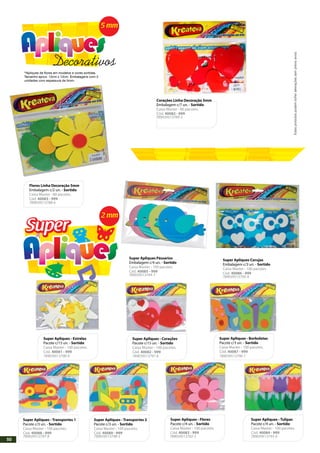 *Apliques de flores em modelos e cores sortidas.
Tamanho aprox. 12cm x 12cm. Embalagens com 2
unidades com espessura de 5mm.
Flores Linha Decoração 5mm
Embalagem c/2 un. - Sortido
Caixa Master - 80 pacotes.
Cód. 40083 - 999
Corações Linha Decoração 5mm
Embalagem c/7 un. - Sortido
Caixa Master - 80 pacotes.
Cód. 40082 - 999
Super Apliques - Corações
Pacote c/15 un. - Sortido
Caixa Master - 100 pacotes.
Cód. 40082 - 999
Super Apliques - Estrelas
Pacote c/15 un. - Sortido
Caixa Master - 100 pacotes.
Cód. 40081 - 999
Super Apliques - Borboletas
Pacote c/3 un. - Sortido
Caixa Master - 100 pacotes.
Cód. 40087 - 999
Super Apliques - Transportes 1
Pacote c/3 un. - Sortido
Caixa Master - 100 pacotes.
Cód. 40088 - 999
Super Apliques - Transportes 2
Pacote c/3 un. - Sortido
Caixa Master - 100 pacotes.
Cód. 40089 - 999
Super Apliques - Flores
Pacote c/4 un. - Sortido
Caixa Master - 100 pacotes.
Cód. 40083 - 999
Super Apliques - Tulipas
Pacote c/4 un. - Sortido
Caixa Master - 100 pacotes.
Cód. 40084 - 999
789039513789-3
SuperSuper
5 mm
Decorativos
789039513788-6
789039513790-9 789039513791-6 789039513796-1
789039513798-5789039513797-8 789039513792-3 789039513793-0
Super Apliques Corujas
Embalagem c/3 un. - Sortido
Caixa Master - 100 pacotes.
Cód. 40086 - 999
789039513795-4
Super Apliques Pássarios
Embalagem c/4 un. - Sortido
Caixa Master - 100 pacotes.
Cód. 40085 - 999
789039513794-7
2 mm
Estesprodutospodemsofreralteraçõessemprévioaviso.
50
 