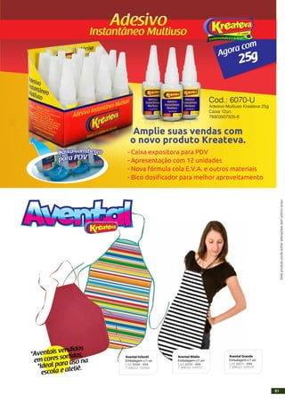 25gAgora com
VDParap
rçoebmocaxiaC
Amplie suas vendas com
o novo produto Kreateva.
- Caixa expositora para PDV
- Apresentação com 12 unidades
- Nova fórmula cola E.V.A. e outros materiais
- Bico dosificador para melhor aproveitamento
Cod.: 6070-U
Adesivo Multiuso Kreateva 25g
Caixa 12un.
78903507505-8
Esteprodutopodesofreralteraçõessemprévioaviso.
Tesoura Corte Especial
Avental Infantil
Embalagem c/1 un
Cód. 0309 - 999
Avental Médio
Embalagem c/1 un
Cód. 0310 - 999
7 898322 559305 7 898322 559312
Avental Grande
Embalagem c/1 un
Cód. 0311 - 999
7 898322 559329*Ideal para uso na
escola e ateliê.
*Aventais vendidos
em cores sortidas,
51
 