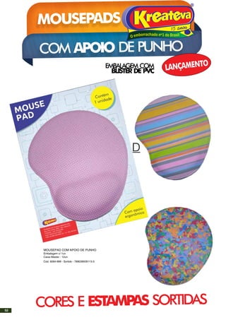MOUSEPAD
EMBALAGEM COM
BLISTER DE PVC
MOUSEPADS KREATEVA
COM APOIO DE PUNHO
LANÇAMENTO
CORES E ESTAMPAS SORTIDAS
MOUSEPAD COM APOIO DE PUNHO
Embalagem c/ 1un
Caixa Master - 12un.
Cód. 9284-999 - Sortido - 789039509113-3
52
 