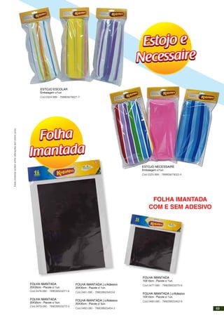 ESTOJO NECESSAIRE
Embalagem c/1un.
Cód.0325-999 - 789905679022-4
ESTOJO ESCOLAR
Embalagem c/1un.
Cód.0324-999 - 789905679021-7
FOLHA IMANTADA
10X10cm - Pacote c/ 1un.
Cód.0477-090 - 789039503270-9
FOLHA IMANTADA | c/Adesivo
10X10cm - Pacote c/ 1un.
Cód.0480-090 - 789039503452-9
FOLHA IMANTADA
20X30cm - Pacote c/ 1un.
Cód.0478-090 - 789039503271-6
FOLHA IMANTADA
20X30cm - Pacote c/ 5un.
Cód.0479-090 - 789039503272-3
FOLHA IMANTADA | c/Adesivo
20X30cm - Pacote c/ 1un.
Cód.0481-090 - 789039503453-6
FOLHA IMANTADA | c/Adesivo
20X30cm - Pacote c/ 5un.
Cód.0482-090 - 789039503454-3
Estojo e
Necessaire
Estojo e
Necessaire
Folha
Imantada
Folha
Imantada
Estesprodutospodemsofreralteraçõessemprévioaviso.
FOLHA IMANTADA
COM E SEM ADESIVO
53
 