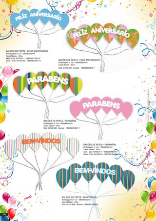 BALÕES DE FESTA - PARABÉNS
Embalagem c/ 1un - 280x600x2mm
Caixa Master - 30un.
Azul - Cód. 40108-011 - 789039513919-4
Rosa - Cód. 40108-045 - 789039513920-0
BALÕES DE FESTA - BEM-VINDOS
Embalagem c/ 1un - 280x600x2mm
Caixa Master - 30un.
Cód. 40107-999 - Sortido - 789039513922-4
Estesprodutospodemsofreralteraçõessemprévioaviso.
BALÕES DE FESTA - PARABÉNS
Embalagem c/ 1un - 280x600x2mm
Caixa Master - 30un.
Cód. 40108-999 - Sortido - 789039513921-7
BALÕES DE FESTA - FELIZ ANIVERSÁRIO
Embalagem c/ 1un - 280x600x2mm
Caixa Master - 30un.
Azul - Cód. 40105-011 - 789039513916-3
Rosa - Cód. 40105-045 - 789039513917-0 BALÕES DE FESTA - FELIZ ANIVERSÁRIO
Embalagem c/ 1un - 280x600x2mm
Caixa Master - 30un.
Cód. 40105-999 - Sortido - 789039513918-7
54
 