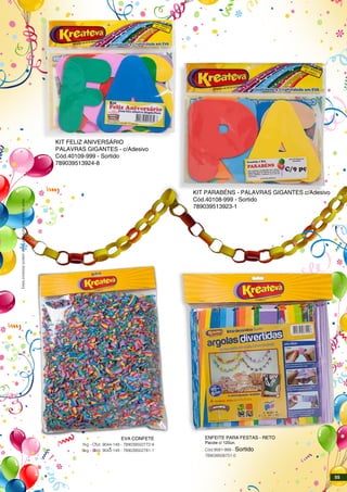 KIT FELIZ ANIVERSÁRIO
PALAVRAS GIGANTES - c/Adesivo
Cód.40109-999 - Sortido
789039513924-8
KIT PARABÉNS - PALAVRAS GIGANTES c/Adesivo
Cód.40108-999 - Sortido
789039513923-1
ENFEITE PARA FESTAS - RETO
Pacote c/ 120un.
Cód.9581-999 - Sortido
789039506751-0
EVA CONFETE
1kg - Cód. 9044-149 - 789039502772-9
5kg - Cód. 9043-149 - 789039502781-1
Estesprodutospodemsofreralteraçõessemprévioaviso.
55
 