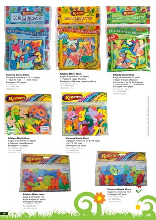 Alfabeto Móvel 40mm
8 jogos de consoantes (168 peças)
+ 16 jogos de vogais (80 peças)
Embalagem c/248 peças + acentos gráficos
Caixa Master - 30un.
Cód. 20007-999
789039511712-3
Números Móveis 40mm
21 jogos de números de 0 à 9 (210 peças)
+ 7 jogos de sinais + - = / x (35 peças)
Embalagem c/245 peças
Caixa Master - 30un.
Cód. 20001-999
789039511711-6
Estesprodutospodemsofreralteraçõessemprévioaviso.
Alfabeto Móvel 40mm
4 jogos de consoantes (84 peças)
+ 8 jogos de vogais (40 peças)
+12 jogos de nº de 0 à 9 (120 peças)
+ 4 jogos de sinais + - = / x (20 peças)
Embalagem c/264 peças
Caixa Master - 30un.
Cód. 20008-999
789039513593-6
Números Móveis 40mm
12 jogos de números de 0 à 9 (108 peças)
+ 16 nº 0 + 24 sinais
Embalagem c/148 peças
Caixa Master - 60un.
Cód. 20002-999
789039511713-0
Alfabeto Móvel 40mm
4 jogos de consoantes (84 peças)
+ 8 jogos de vogais (40 peças)
Embalagem c/124 peças
Caixa Master - 60un.
Cód. 20129-999
789039511757-4
Números Móveis 40mm
6 jogos de números de 0 à 9
Embalagem c/60 peças
Caixa Master - 60un.
Cód. 20010-999
789039513595-0
Alfabeto Móvel 40mm
2 jogo de consoantes (42)
4 jogo de vogais (20 peças)
Embalagem c/62 peças
Caixa Master - 60un.
Cód. 20009-999
789039513594-3
56
 
