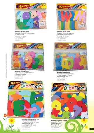 Estesprodutospodemsofreralteraçõessemprévioaviso.
Números Móveis 70mm
6 jogos de números de 1 à 9 (54 peças)
+ 8 nº 0 + 11 sinais
Embalagem c/73 peças
Caixa Master - 50un.
Cód. 20013-999
789039511714-7
Alfabeto Móvel 40mm
2 jogos de consoantes (42 peças)
+ 5 jogos de vogais (25 peças)
Embalagem c/79 peças
Caixa Master - 50un.
Cód. 20003-999
789039511758-1
Abecedário Gigante 120 mm
2 jogos de vogais (10 peças)
+ 1 jogo de consoantes (22 peças)
Embalagem c/39 peças
+ Acentos gráficos (7 peças)
Caixa Master - 30un.
Cód. 20004-999
789039511715-4
Números Gigantes 120mm
2 jogos de números de 0 à 9 (20 peças)
+ sinais (14 peças)
Embalagem c/36 peças
Caixa Master - 30un.
Cód. 20014-999
789039511716-1
Números Móveis 70mm
3 jogos de números de 1 à 9 (54 peças)
Embalagem c/30 peças
Caixa Master - 60un.
Cód. 20012-999
789039513597-4
Alfabeto Móvel 40mm
1 jogos de consoantes (21 peças)
+ 2 jogos de vogais (10 peças)
Embalagem c/31 peças
Caixa Master - 60un.
Cód. 20011-999
789039513596-7
57
 